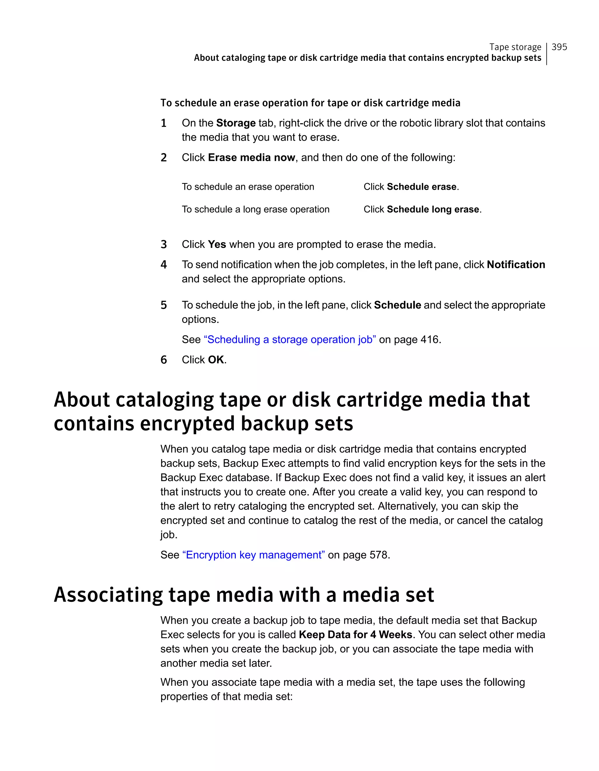 To schedule an erase operation for tape or disk cartridge media
1 On the Storage tab, right-click the drive or the robotic library slot that contains
the media that you want to erase.
2 Click Erase media now, and then do one of the following:
Click Schedule erase.To schedule an erase operation
Click Schedule long erase.To schedule a long erase operation
3 Click Yes when you are prompted to erase the media.
4 To send notification when the job completes, in the left pane, click Notification
and select the appropriate options.
5 To schedule the job, in the left pane, click Schedule and select the appropriate
options.
See “Scheduling a storage operation job” on page 416.
6 Click OK.
About cataloging tape or disk cartridge media that
contains encrypted backup sets
When you catalog tape media or disk cartridge media that contains encrypted
backup sets, Backup Exec attempts to find valid encryption keys for the sets in the
Backup Exec database. If Backup Exec does not find a valid key, it issues an alert
that instructs you to create one. After you create a valid key, you can respond to
the alert to retry cataloging the encrypted set. Alternatively, you can skip the
encrypted set and continue to catalog the rest of the media, or cancel the catalog
job.
See “Encryption key management” on page 578.
Associating tape media with a media set
When you create a backup job to tape media, the default media set that Backup
Exec selects for you is called Keep Data for 4 Weeks. You can select other media
sets when you create the backup job, or you can associate the tape media with
another media set later.
When you associate tape media with a media set, the tape uses the following
properties of that media set:
395Tape storage
About cataloging tape or disk cartridge media that contains encrypted backup sets
 