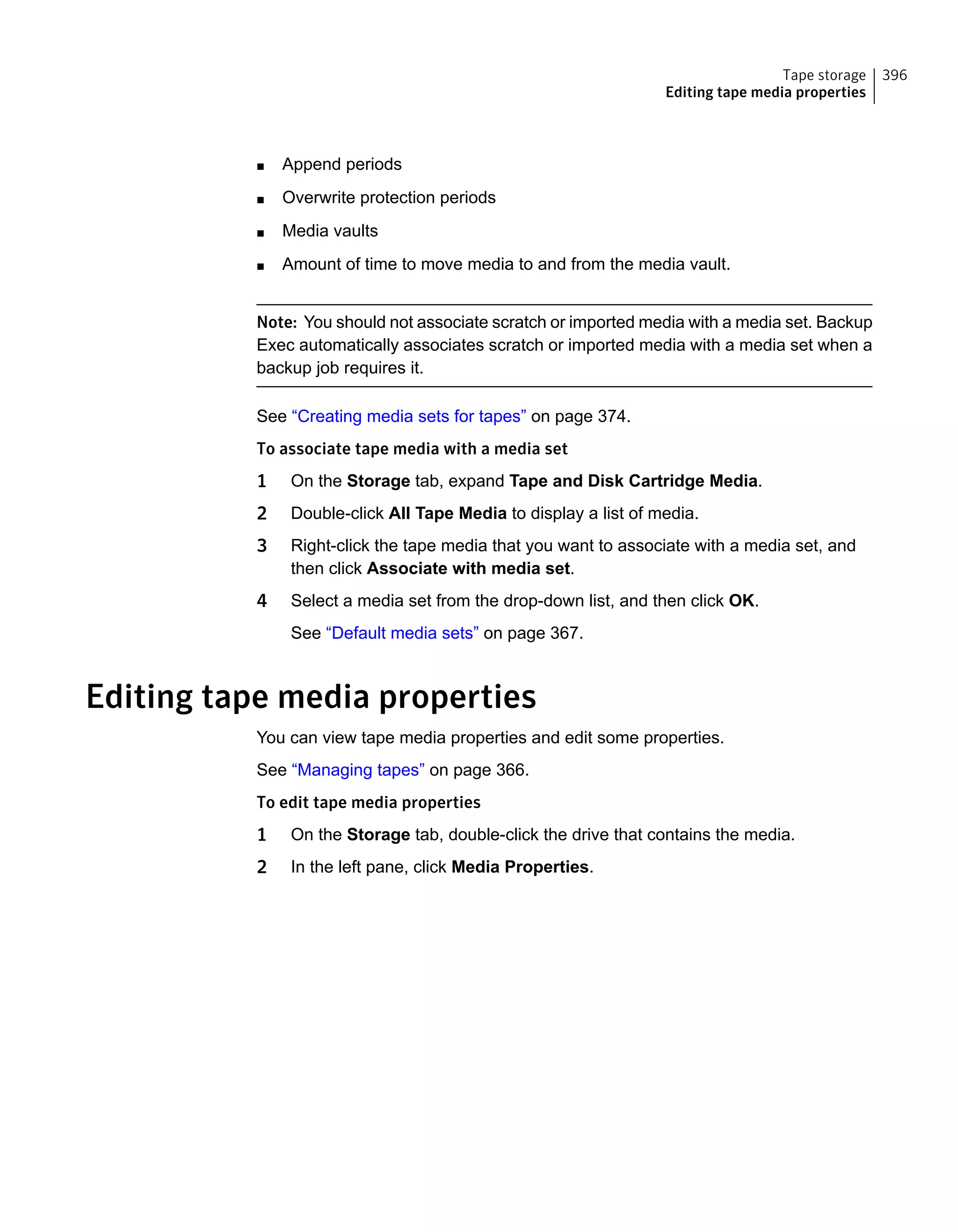 ■ Append periods
■ Overwrite protection periods
■ Media vaults
■ Amount of time to move media to and from the media vault.
Note: You should not associate scratch or imported media with a media set. Backup
Exec automatically associates scratch or imported media with a media set when a
backup job requires it.
See “Creating media sets for tapes” on page 374.
To associate tape media with a media set
1 On the Storage tab, expand Tape and Disk Cartridge Media.
2 Double-click All Tape Media to display a list of media.
3 Right-click the tape media that you want to associate with a media set, and
then click Associate with media set.
4 Select a media set from the drop-down list, and then click OK.
See “Default media sets” on page 367.
Editing tape media properties
You can view tape media properties and edit some properties.
See “Managing tapes” on page 366.
To edit tape media properties
1 On the Storage tab, double-click the drive that contains the media.
2 In the left pane, click Media Properties.
396Tape storage
Editing tape media properties
 
