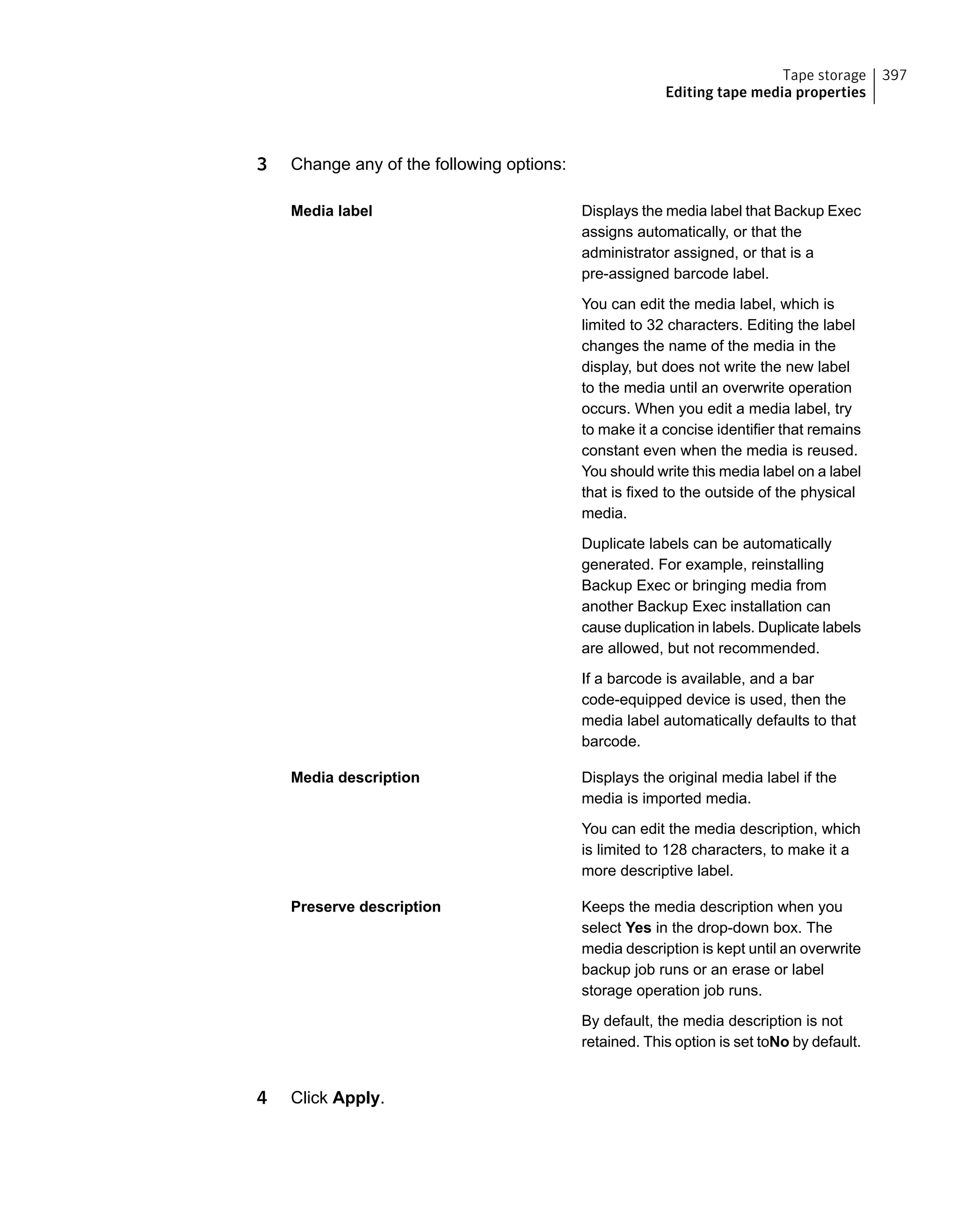 3 Change any of the following options:
Displays the media label that Backup Exec
assigns automatically, or that the
administrator assigned, or that is a
pre-assigned barcode label.
You can edit the media label, which is
limited to 32 characters. Editing the label
changes the name of the media in the
display, but does not write the new label
to the media until an overwrite operation
occurs. When you edit a media label, try
to make it a concise identifier that remains
constant even when the media is reused.
You should write this media label on a label
that is fixed to the outside of the physical
media.
Duplicate labels can be automatically
generated. For example, reinstalling
Backup Exec or bringing media from
another Backup Exec installation can
cause duplication in labels. Duplicate labels
are allowed, but not recommended.
If a barcode is available, and a bar
code-equipped device is used, then the
media label automatically defaults to that
barcode.
Media label
Displays the original media label if the
media is imported media.
You can edit the media description, which
is limited to 128 characters, to make it a
more descriptive label.
Media description
Keeps the media description when you
select Yes in the drop-down box. The
media description is kept until an overwrite
backup job runs or an erase or label
storage operation job runs.
By default, the media description is not
retained. This option is set toNo by default.
Preserve description
4 Click Apply.
397Tape storage
Editing tape media properties
 