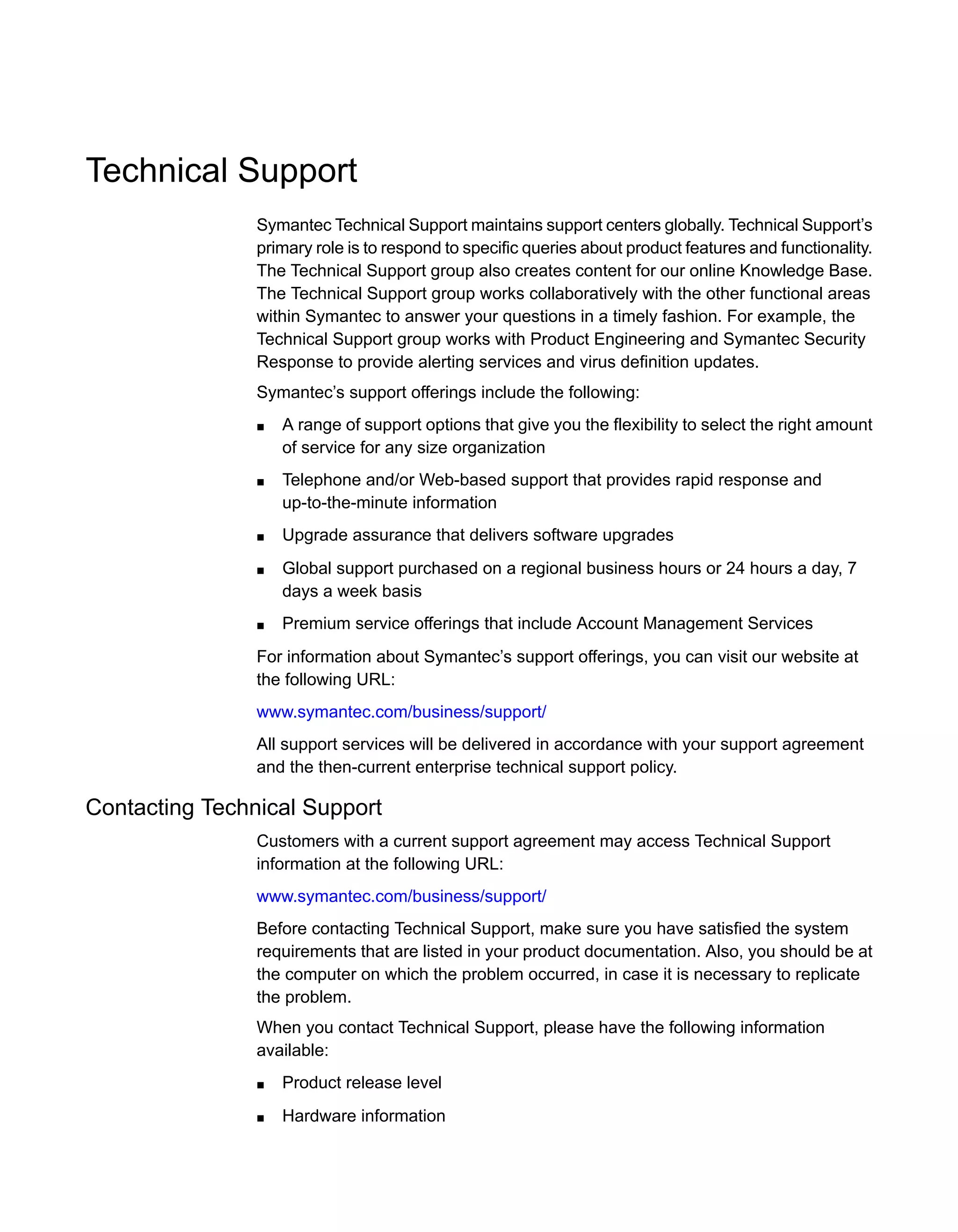 Technical Support
Symantec Technical Support maintains support centers globally. Technical Support’s
primary role is to respond to specific queries about product features and functionality.
The Technical Support group also creates content for our online Knowledge Base.
The Technical Support group works collaboratively with the other functional areas
within Symantec to answer your questions in a timely fashion. For example, the
Technical Support group works with Product Engineering and Symantec Security
Response to provide alerting services and virus definition updates.
Symantec’s support offerings include the following:
■ A range of support options that give you the flexibility to select the right amount
of service for any size organization
■ Telephone and/or Web-based support that provides rapid response and
up-to-the-minute information
■ Upgrade assurance that delivers software upgrades
■ Global support purchased on a regional business hours or 24 hours a day, 7
days a week basis
■ Premium service offerings that include Account Management Services
For information about Symantec’s support offerings, you can visit our website at
the following URL:
www.symantec.com/business/support/
All support services will be delivered in accordance with your support agreement
and the then-current enterprise technical support policy.
Contacting Technical Support
Customers with a current support agreement may access Technical Support
information at the following URL:
www.symantec.com/business/support/
Before contacting Technical Support, make sure you have satisfied the system
requirements that are listed in your product documentation. Also, you should be at
the computer on which the problem occurred, in case it is necessary to replicate
the problem.
When you contact Technical Support, please have the following information
available:
■ Product release level
■ Hardware information
 