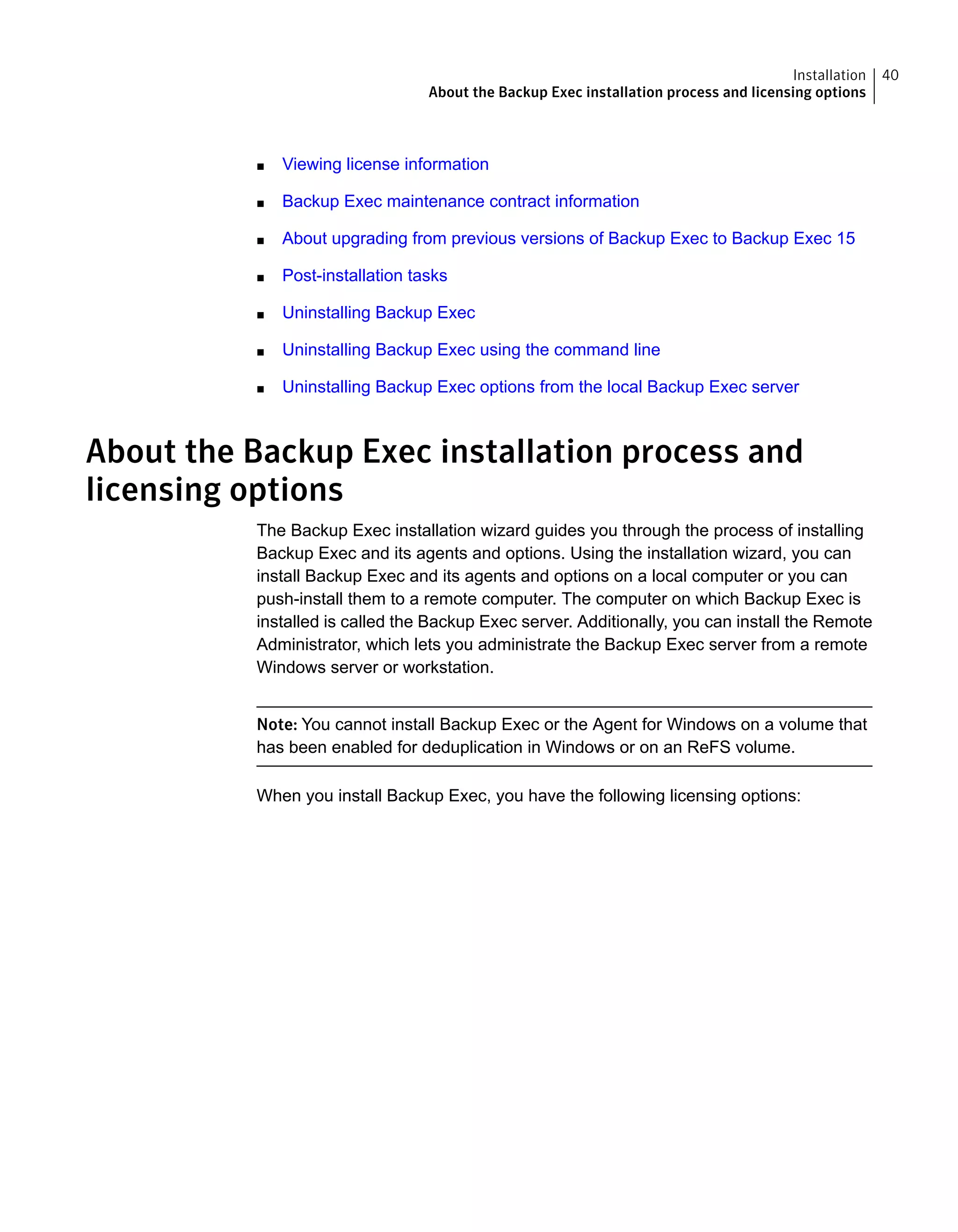 ■ Viewing license information
■ Backup Exec maintenance contract information
■ About upgrading from previous versions of Backup Exec to Backup Exec 15
■ Post-installation tasks
■ Uninstalling Backup Exec
■ Uninstalling Backup Exec using the command line
■ Uninstalling Backup Exec options from the local Backup Exec server
About the Backup Exec installation process and
licensing options
The Backup Exec installation wizard guides you through the process of installing
Backup Exec and its agents and options. Using the installation wizard, you can
install Backup Exec and its agents and options on a local computer or you can
push-install them to a remote computer. The computer on which Backup Exec is
installed is called the Backup Exec server. Additionally, you can install the Remote
Administrator, which lets you administrate the Backup Exec server from a remote
Windows server or workstation.
Note: You cannot install Backup Exec or the Agent for Windows on a volume that
has been enabled for deduplication in Windows or on an ReFS volume.
When you install Backup Exec, you have the following licensing options:
40Installation
About the Backup Exec installation process and licensing options
 