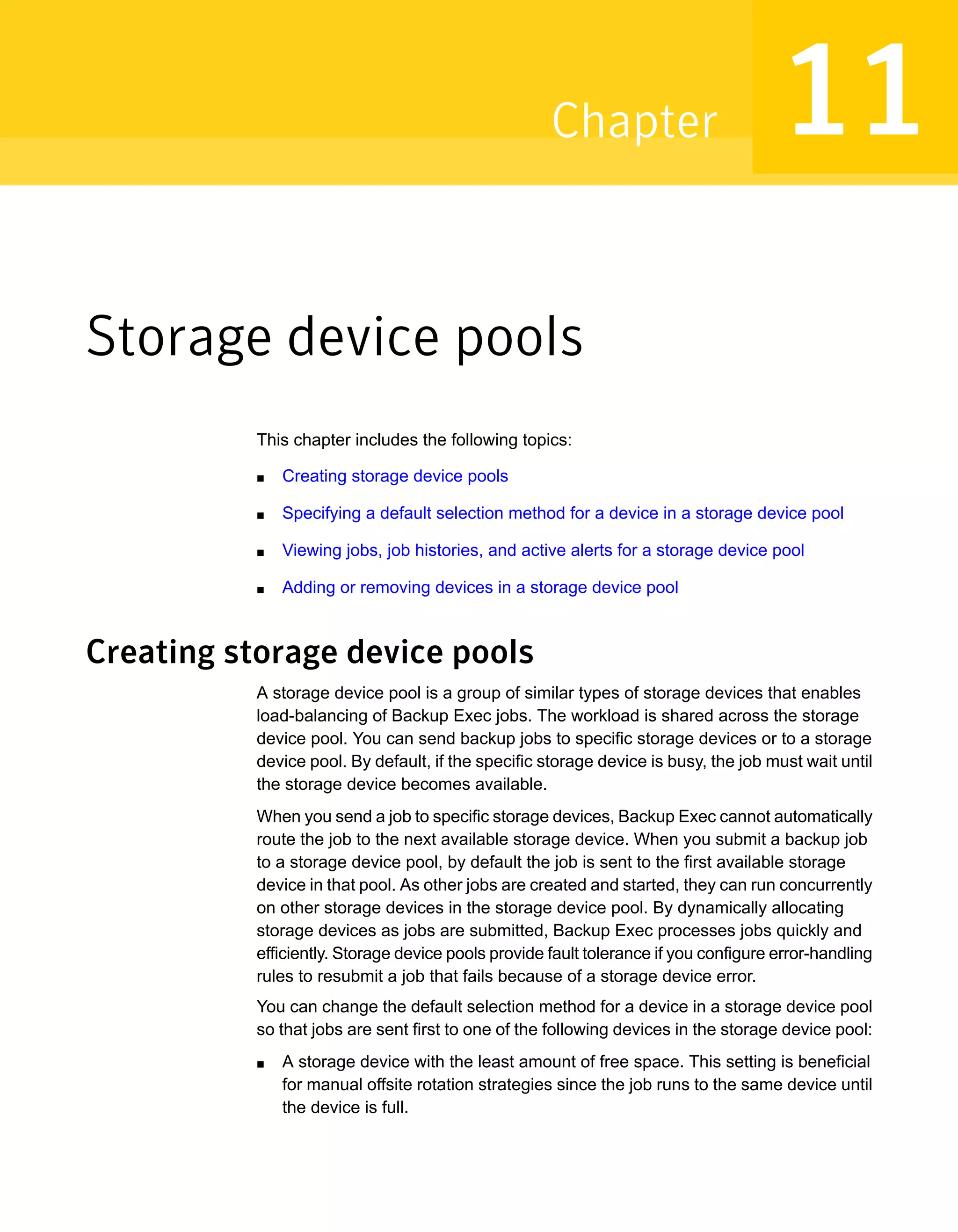 Storage device pools
This chapter includes the following topics:
■ Creating storage device pools
■ Specifying a default selection method for a device in a storage device pool
■ Viewing jobs, job histories, and active alerts for a storage device pool
■ Adding or removing devices in a storage device pool
Creating storage device pools
A storage device pool is a group of similar types of storage devices that enables
load-balancing of Backup Exec jobs. The workload is shared across the storage
device pool. You can send backup jobs to specific storage devices or to a storage
device pool. By default, if the specific storage device is busy, the job must wait until
the storage device becomes available.
When you send a job to specific storage devices, Backup Exec cannot automatically
route the job to the next available storage device. When you submit a backup job
to a storage device pool, by default the job is sent to the first available storage
device in that pool. As other jobs are created and started, they can run concurrently
on other storage devices in the storage device pool. By dynamically allocating
storage devices as jobs are submitted, Backup Exec processes jobs quickly and
efficiently. Storage device pools provide fault tolerance if you configure error-handling
rules to resubmit a job that fails because of a storage device error.
You can change the default selection method for a device in a storage device pool
so that jobs are sent first to one of the following devices in the storage device pool:
■ A storage device with the least amount of free space. This setting is beneficial
for manual offsite rotation strategies since the job runs to the same device until
the device is full.
11Chapter
 