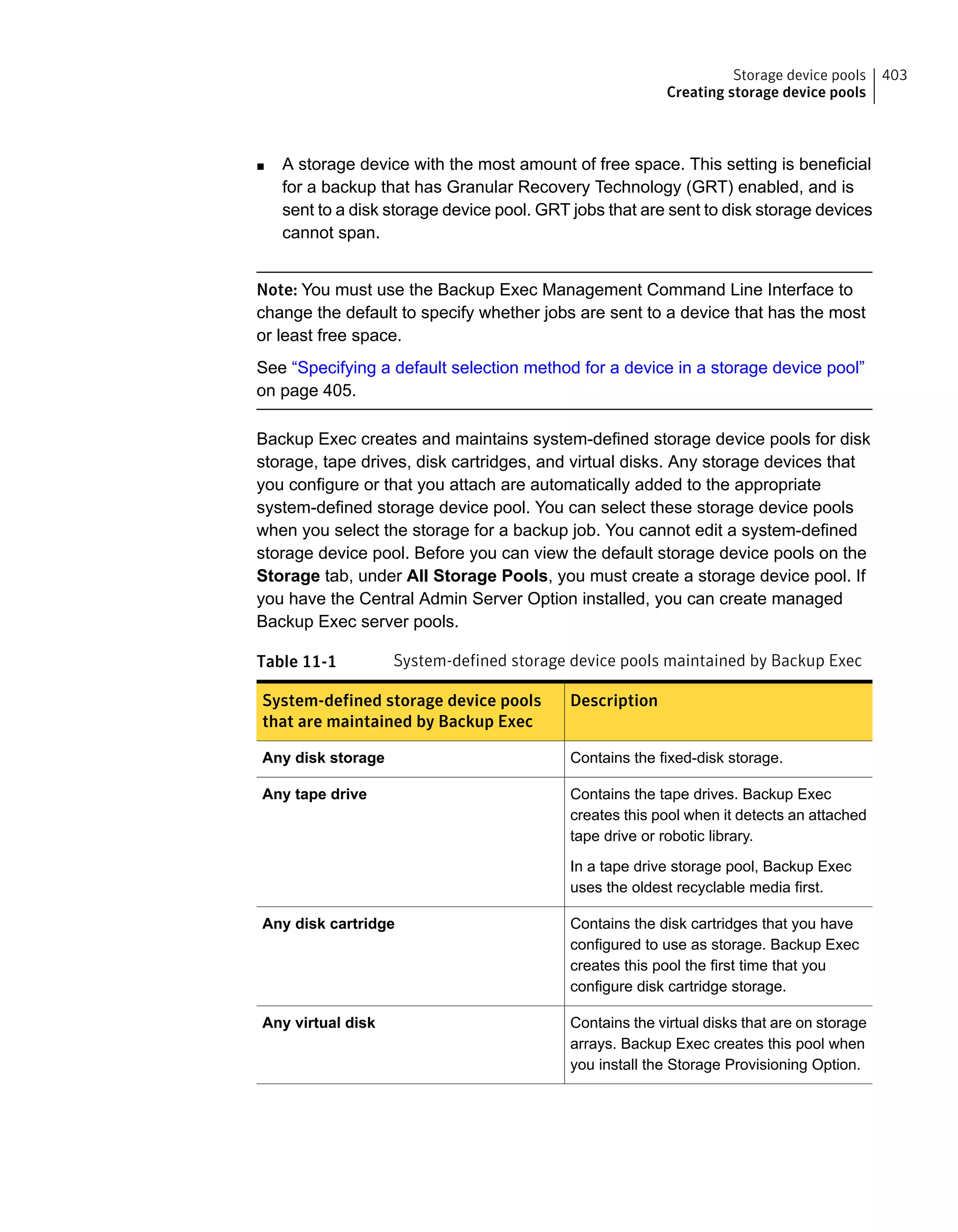 ■ A storage device with the most amount of free space. This setting is beneficial
for a backup that has Granular Recovery Technology (GRT) enabled, and is
sent to a disk storage device pool. GRT jobs that are sent to disk storage devices
cannot span.
Note: You must use the Backup Exec Management Command Line Interface to
change the default to specify whether jobs are sent to a device that has the most
or least free space.
See “Specifying a default selection method for a device in a storage device pool”
on page 405.
Backup Exec creates and maintains system-defined storage device pools for disk
storage, tape drives, disk cartridges, and virtual disks. Any storage devices that
you configure or that you attach are automatically added to the appropriate
system-defined storage device pool. You can select these storage device pools
when you select the storage for a backup job. You cannot edit a system-defined
storage device pool. Before you can view the default storage device pools on the
Storage tab, under All Storage Pools, you must create a storage device pool. If
you have the Central Admin Server Option installed, you can create managed
Backup Exec server pools.
Table 11-1 System-defined storage device pools maintained by Backup Exec
DescriptionSystem-defined storage device pools
that are maintained by Backup Exec
Contains the fixed-disk storage.Any disk storage
Contains the tape drives. Backup Exec
creates this pool when it detects an attached
tape drive or robotic library.
In a tape drive storage pool, Backup Exec
uses the oldest recyclable media first.
Any tape drive
Contains the disk cartridges that you have
configured to use as storage. Backup Exec
creates this pool the first time that you
configure disk cartridge storage.
Any disk cartridge
Contains the virtual disks that are on storage
arrays. Backup Exec creates this pool when
you install the Storage Provisioning Option.
Any virtual disk
403Storage device pools
Creating storage device pools
 