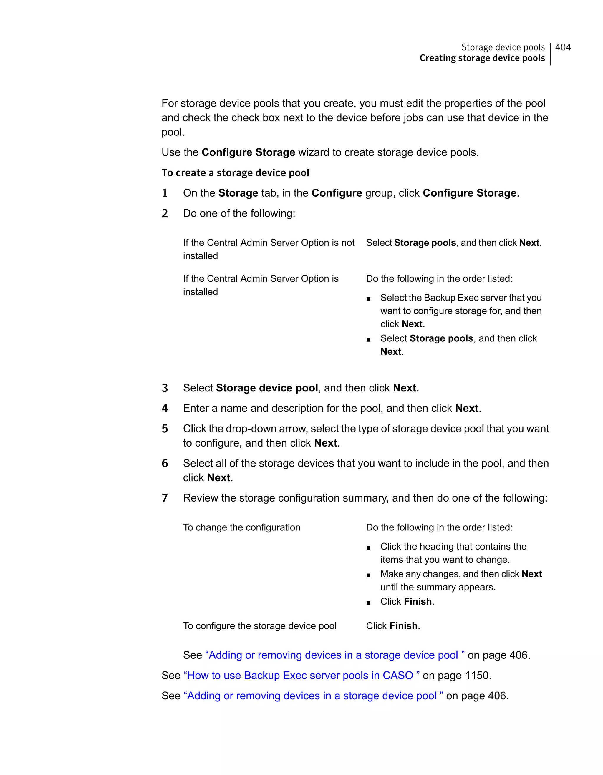 For storage device pools that you create, you must edit the properties of the pool
and check the check box next to the device before jobs can use that device in the
pool.
Use the Configure Storage wizard to create storage device pools.
To create a storage device pool
1 On the Storage tab, in the Configure group, click Configure Storage.
2 Do one of the following:
Select Storage pools, and then click Next.If the Central Admin Server Option is not
installed
Do the following in the order listed:
■ Select the Backup Exec server that you
want to configure storage for, and then
click Next.
■ Select Storage pools, and then click
Next.
If the Central Admin Server Option is
installed
3 Select Storage device pool, and then click Next.
4 Enter a name and description for the pool, and then click Next.
5 Click the drop-down arrow, select the type of storage device pool that you want
to configure, and then click Next.
6 Select all of the storage devices that you want to include in the pool, and then
click Next.
7 Review the storage configuration summary, and then do one of the following:
Do the following in the order listed:
■ Click the heading that contains the
items that you want to change.
■ Make any changes, and then click Next
until the summary appears.
■ Click Finish.
To change the configuration
Click Finish.To configure the storage device pool
See “Adding or removing devices in a storage device pool ” on page 406.
See “How to use Backup Exec server pools in CASO ” on page 1150.
See “Adding or removing devices in a storage device pool ” on page 406.
404Storage device pools
Creating storage device pools
 
