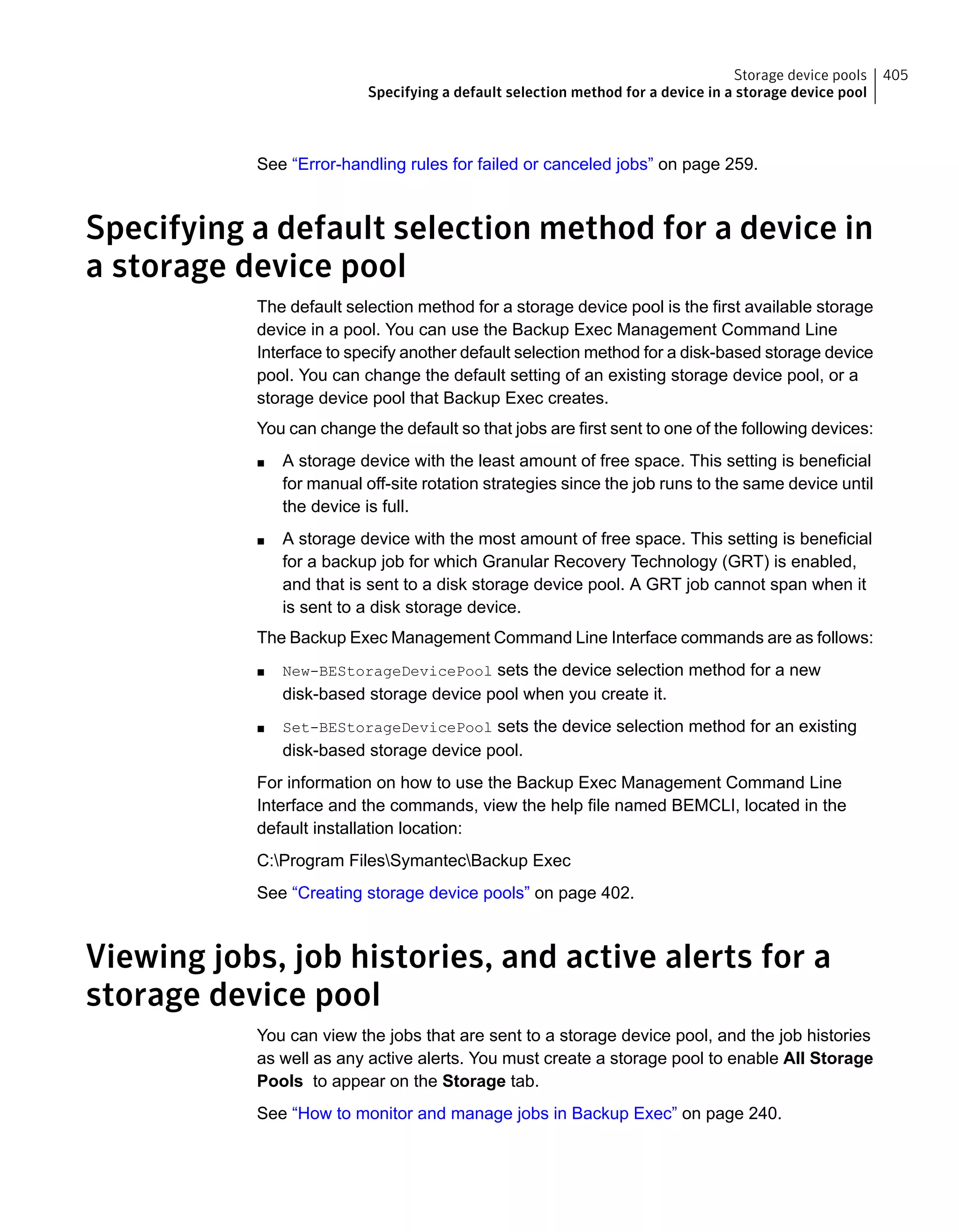 See “Error-handling rules for failed or canceled jobs” on page 259.
Specifying a default selection method for a device in
a storage device pool
The default selection method for a storage device pool is the first available storage
device in a pool. You can use the Backup Exec Management Command Line
Interface to specify another default selection method for a disk-based storage device
pool. You can change the default setting of an existing storage device pool, or a
storage device pool that Backup Exec creates.
You can change the default so that jobs are first sent to one of the following devices:
■ A storage device with the least amount of free space. This setting is beneficial
for manual off-site rotation strategies since the job runs to the same device until
the device is full.
■ A storage device with the most amount of free space. This setting is beneficial
for a backup job for which Granular Recovery Technology (GRT) is enabled,
and that is sent to a disk storage device pool. A GRT job cannot span when it
is sent to a disk storage device.
The Backup Exec Management Command Line Interface commands are as follows:
■ New-BEStorageDevicePool sets the device selection method for a new
disk-based storage device pool when you create it.
■ Set-BEStorageDevicePool sets the device selection method for an existing
disk-based storage device pool.
For information on how to use the Backup Exec Management Command Line
Interface and the commands, view the help file named BEMCLI, located in the
default installation location:
C:Program FilesSymantecBackup Exec
See “Creating storage device pools” on page 402.
Viewing jobs, job histories, and active alerts for a
storage device pool
You can view the jobs that are sent to a storage device pool, and the job histories
as well as any active alerts. You must create a storage pool to enable All Storage
Pools to appear on the Storage tab.
See “How to monitor and manage jobs in Backup Exec” on page 240.
405Storage device pools
Specifying a default selection method for a device in a storage device pool
 