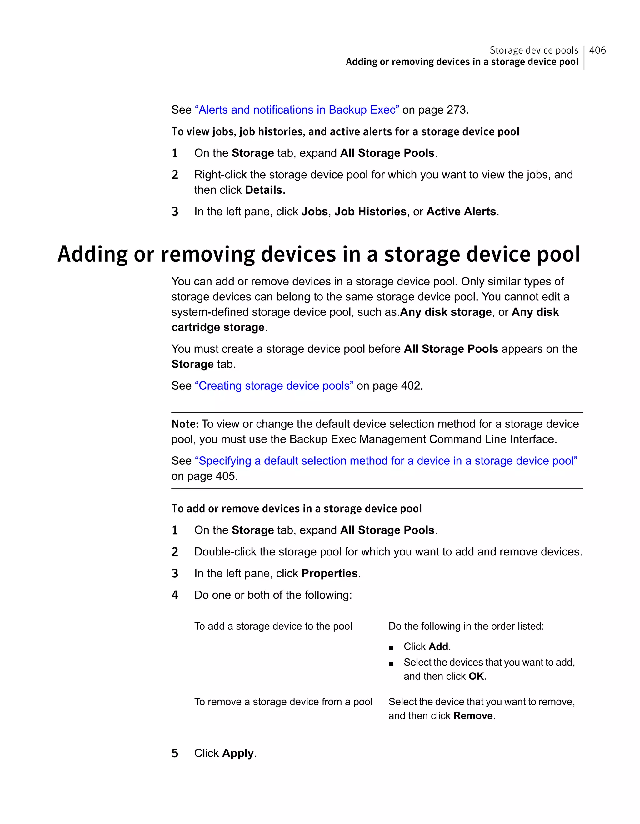 See “Alerts and notifications in Backup Exec” on page 273.
To view jobs, job histories, and active alerts for a storage device pool
1 On the Storage tab, expand All Storage Pools.
2 Right-click the storage device pool for which you want to view the jobs, and
then click Details.
3 In the left pane, click Jobs, Job Histories, or Active Alerts.
Adding or removing devices in a storage device pool
You can add or remove devices in a storage device pool. Only similar types of
storage devices can belong to the same storage device pool. You cannot edit a
system-defined storage device pool, such as.Any disk storage, or Any disk
cartridge storage.
You must create a storage device pool before All Storage Pools appears on the
Storage tab.
See “Creating storage device pools” on page 402.
Note: To view or change the default device selection method for a storage device
pool, you must use the Backup Exec Management Command Line Interface.
See “Specifying a default selection method for a device in a storage device pool”
on page 405.
To add or remove devices in a storage device pool
1 On the Storage tab, expand All Storage Pools.
2 Double-click the storage pool for which you want to add and remove devices.
3 In the left pane, click Properties.
4 Do one or both of the following:
Do the following in the order listed:
■ Click Add.
■ Select the devices that you want to add,
and then click OK.
To add a storage device to the pool
Select the device that you want to remove,
and then click Remove.
To remove a storage device from a pool
5 Click Apply.
406Storage device pools
Adding or removing devices in a storage device pool
 