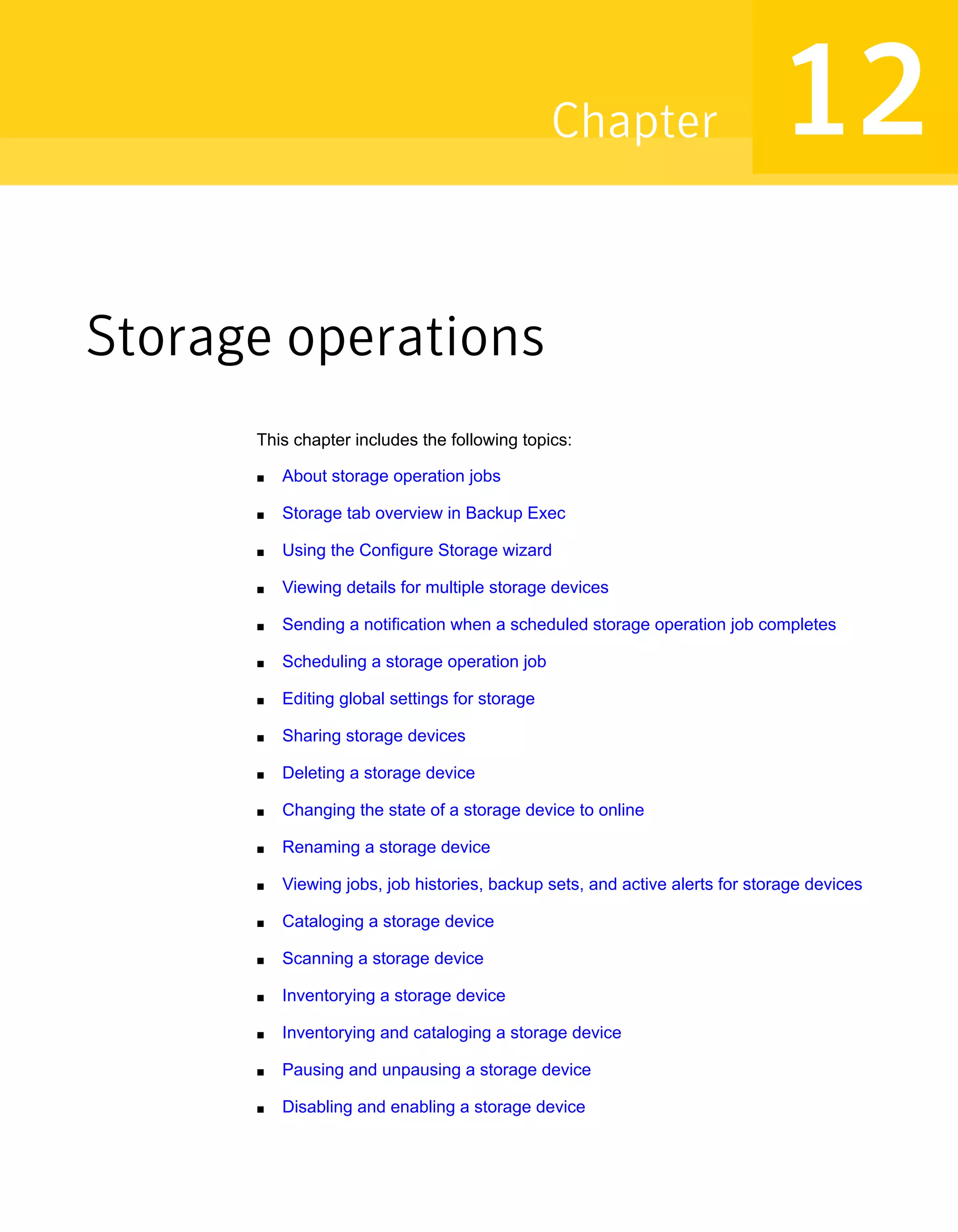 Storage operations
This chapter includes the following topics:
■ About storage operation jobs
■ Storage tab overview in Backup Exec
■ Using the Configure Storage wizard
■ Viewing details for multiple storage devices
■ Sending a notification when a scheduled storage operation job completes
■ Scheduling a storage operation job
■ Editing global settings for storage
■ Sharing storage devices
■ Deleting a storage device
■ Changing the state of a storage device to online
■ Renaming a storage device
■ Viewing jobs, job histories, backup sets, and active alerts for storage devices
■ Cataloging a storage device
■ Scanning a storage device
■ Inventorying a storage device
■ Inventorying and cataloging a storage device
■ Pausing and unpausing a storage device
■ Disabling and enabling a storage device
12Chapter
 