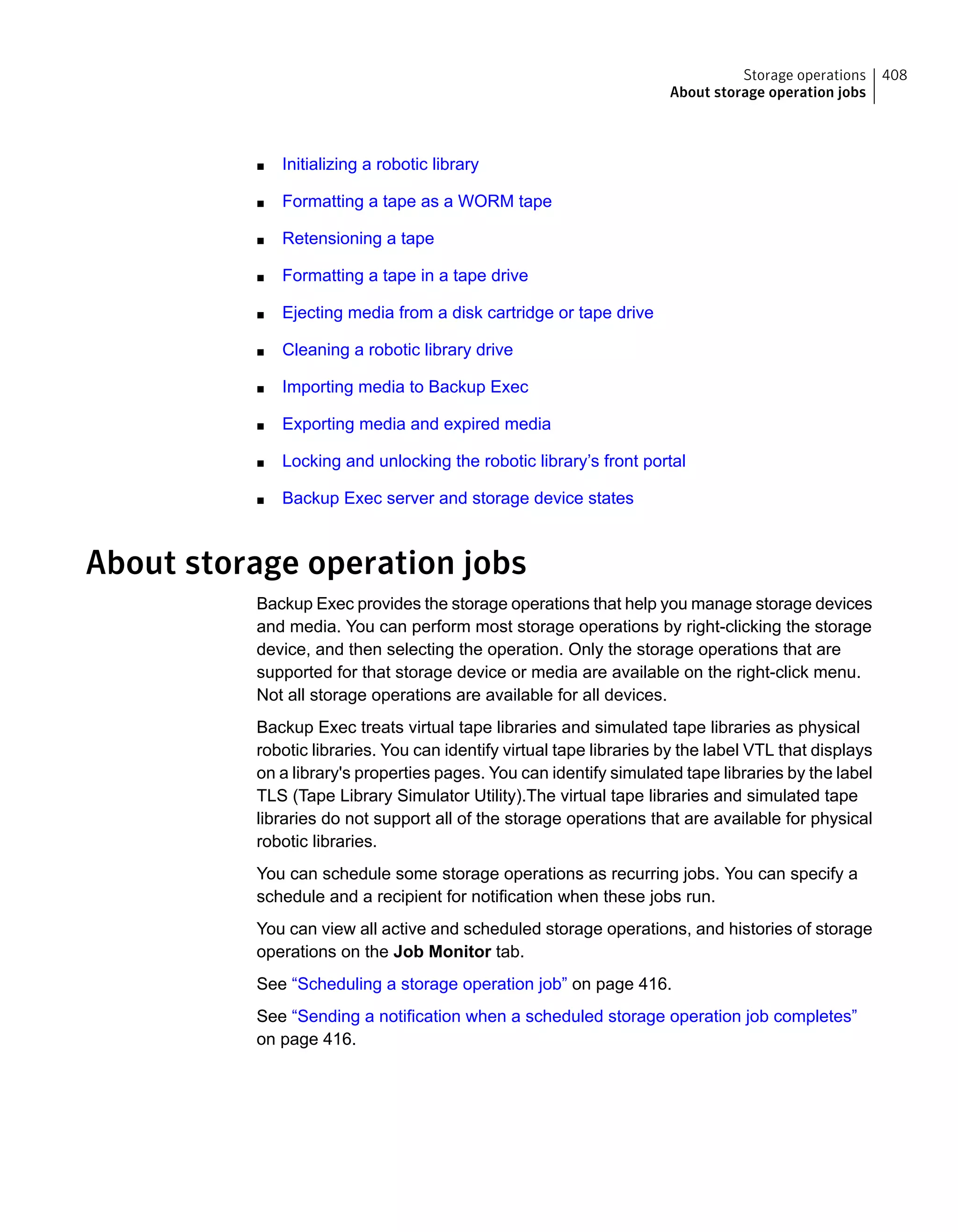 ■ Initializing a robotic library
■ Formatting a tape as a WORM tape
■ Retensioning a tape
■ Formatting a tape in a tape drive
■ Ejecting media from a disk cartridge or tape drive
■ Cleaning a robotic library drive
■ Importing media to Backup Exec
■ Exporting media and expired media
■ Locking and unlocking the robotic library’s front portal
■ Backup Exec server and storage device states
About storage operation jobs
Backup Exec provides the storage operations that help you manage storage devices
and media. You can perform most storage operations by right-clicking the storage
device, and then selecting the operation. Only the storage operations that are
supported for that storage device or media are available on the right-click menu.
Not all storage operations are available for all devices.
Backup Exec treats virtual tape libraries and simulated tape libraries as physical
robotic libraries. You can identify virtual tape libraries by the label VTL that displays
on a library's properties pages. You can identify simulated tape libraries by the label
TLS (Tape Library Simulator Utility).The virtual tape libraries and simulated tape
libraries do not support all of the storage operations that are available for physical
robotic libraries.
You can schedule some storage operations as recurring jobs. You can specify a
schedule and a recipient for notification when these jobs run.
You can view all active and scheduled storage operations, and histories of storage
operations on the Job Monitor tab.
See “Scheduling a storage operation job” on page 416.
See “Sending a notification when a scheduled storage operation job completes”
on page 416.
408Storage operations
About storage operation jobs
 