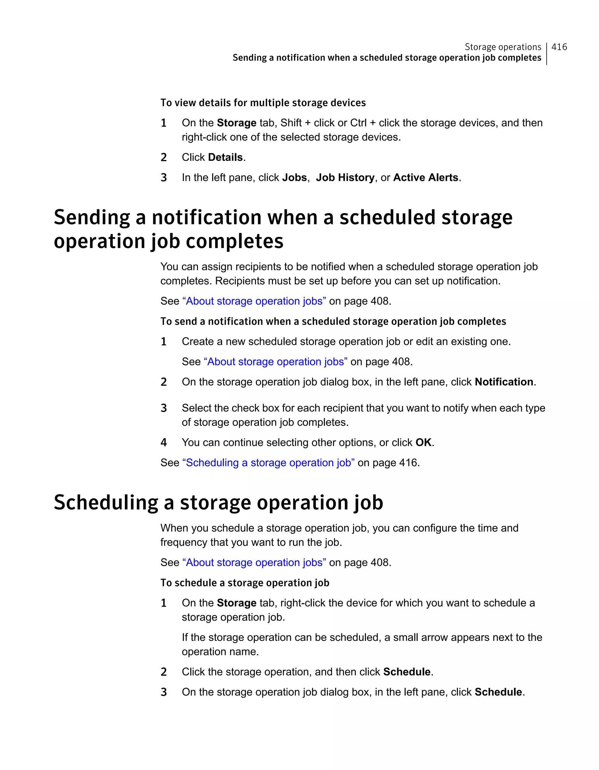 To view details for multiple storage devices
1 On the Storage tab, Shift + click or Ctrl + click the storage devices, and then
right-click one of the selected storage devices.
2 Click Details.
3 In the left pane, click Jobs, Job History, or Active Alerts.
Sending a notification when a scheduled storage
operation job completes
You can assign recipients to be notified when a scheduled storage operation job
completes. Recipients must be set up before you can set up notification.
See “About storage operation jobs” on page 408.
To send a notification when a scheduled storage operation job completes
1 Create a new scheduled storage operation job or edit an existing one.
See “About storage operation jobs” on page 408.
2 On the storage operation job dialog box, in the left pane, click Notification.
3 Select the check box for each recipient that you want to notify when each type
of storage operation job completes.
4 You can continue selecting other options, or click OK.
See “Scheduling a storage operation job” on page 416.
Scheduling a storage operation job
When you schedule a storage operation job, you can configure the time and
frequency that you want to run the job.
See “About storage operation jobs” on page 408.
To schedule a storage operation job
1 On the Storage tab, right-click the device for which you want to schedule a
storage operation job.
If the storage operation can be scheduled, a small arrow appears next to the
operation name.
2 Click the storage operation, and then click Schedule.
3 On the storage operation job dialog box, in the left pane, click Schedule.
416Storage operations
Sending a notification when a scheduled storage operation job completes
 