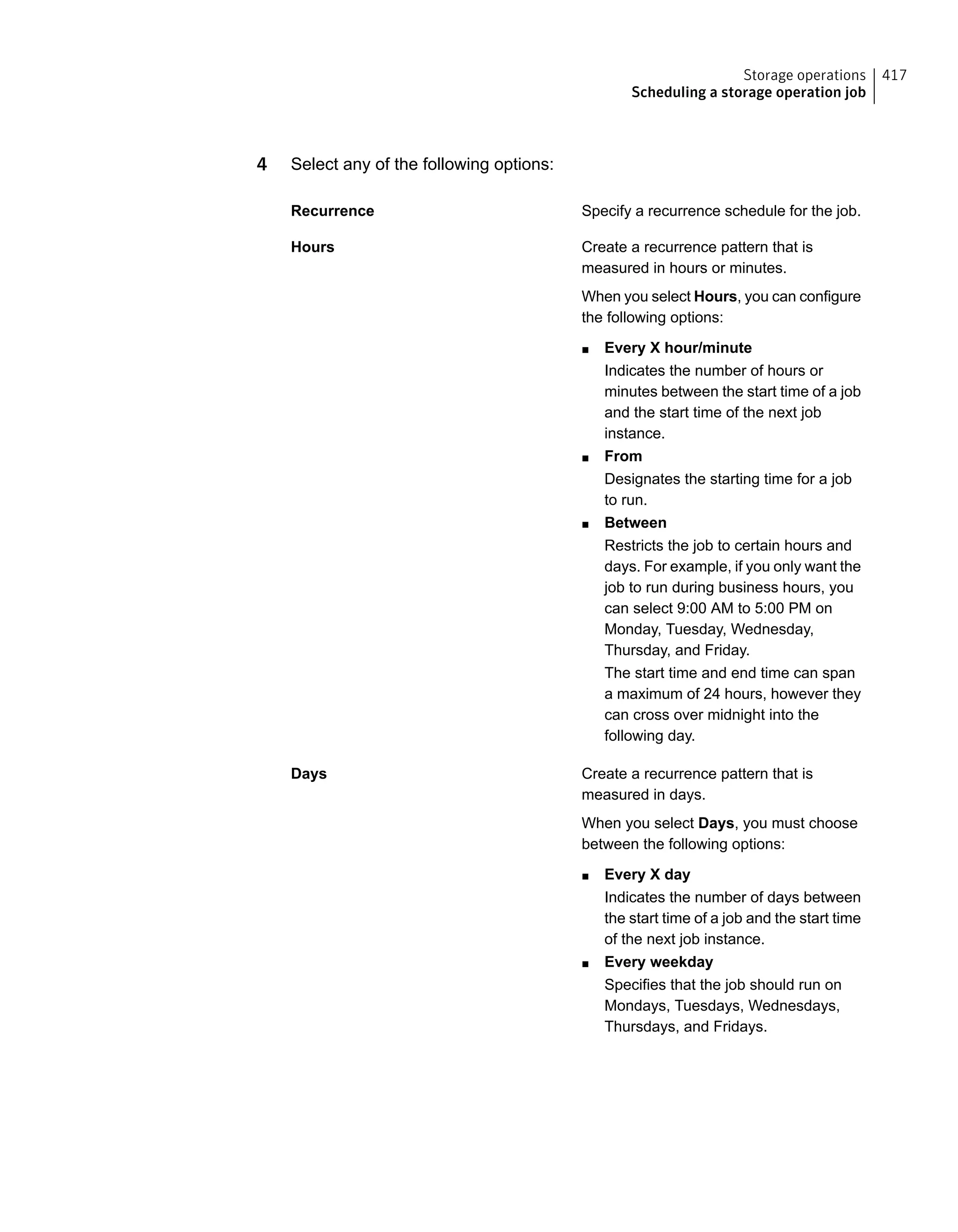 4 Select any of the following options:
Specify a recurrence schedule for the job.Recurrence
Create a recurrence pattern that is
measured in hours or minutes.
When you select Hours, you can configure
the following options:
■ Every X hour/minute
Indicates the number of hours or
minutes between the start time of a job
and the start time of the next job
instance.
■ From
Designates the starting time for a job
to run.
■ Between
Restricts the job to certain hours and
days. For example, if you only want the
job to run during business hours, you
can select 9:00 AM to 5:00 PM on
Monday, Tuesday, Wednesday,
Thursday, and Friday.
The start time and end time can span
a maximum of 24 hours, however they
can cross over midnight into the
following day.
Hours
Create a recurrence pattern that is
measured in days.
When you select Days, you must choose
between the following options:
■ Every X day
Indicates the number of days between
the start time of a job and the start time
of the next job instance.
■ Every weekday
Specifies that the job should run on
Mondays, Tuesdays, Wednesdays,
Thursdays, and Fridays.
Days
417Storage operations
Scheduling a storage operation job
 