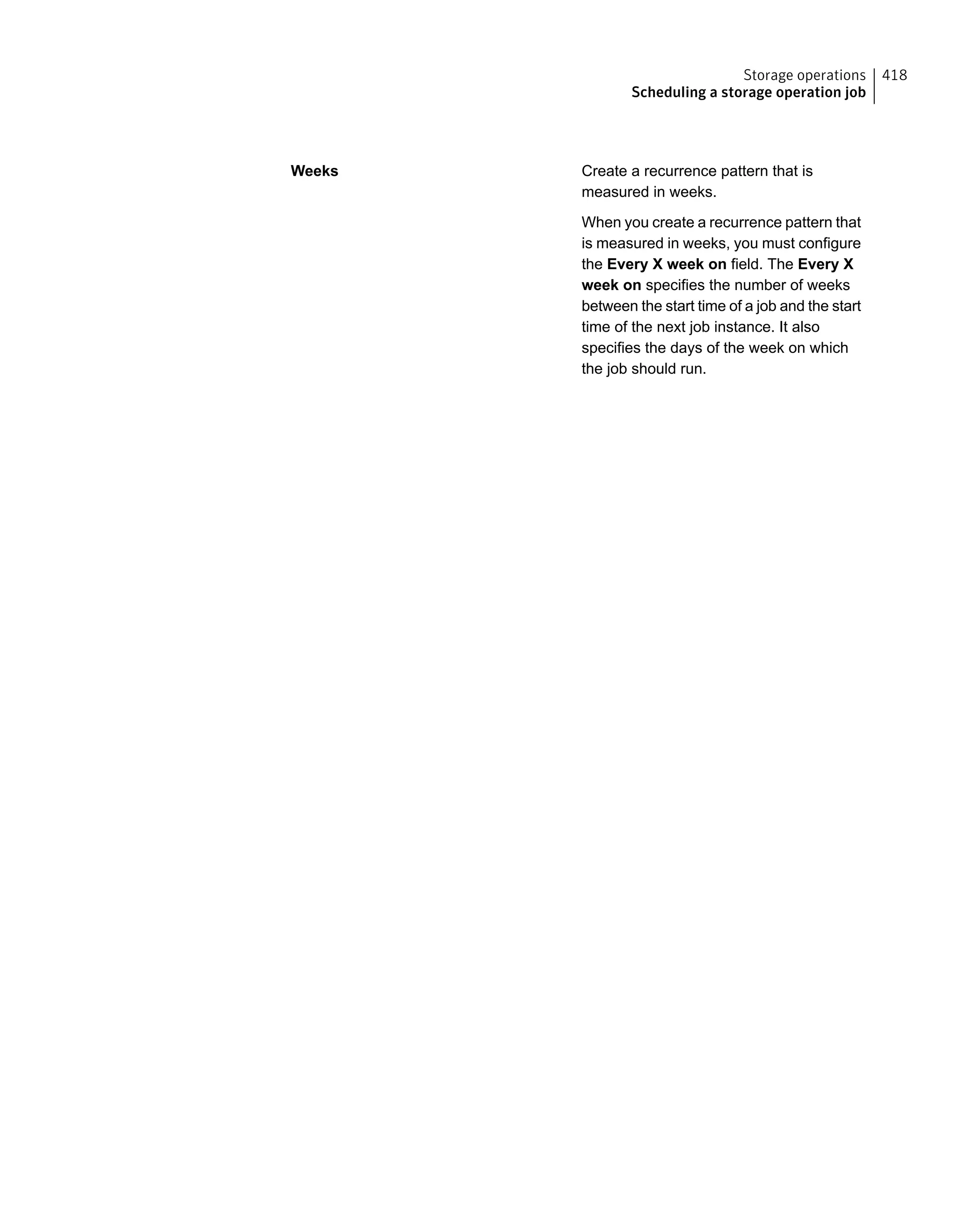 Create a recurrence pattern that is
measured in weeks.
When you create a recurrence pattern that
is measured in weeks, you must configure
the Every X week on field. The Every X
week on specifies the number of weeks
between the start time of a job and the start
time of the next job instance. It also
specifies the days of the week on which
the job should run.
Weeks
418Storage operations
Scheduling a storage operation job
 