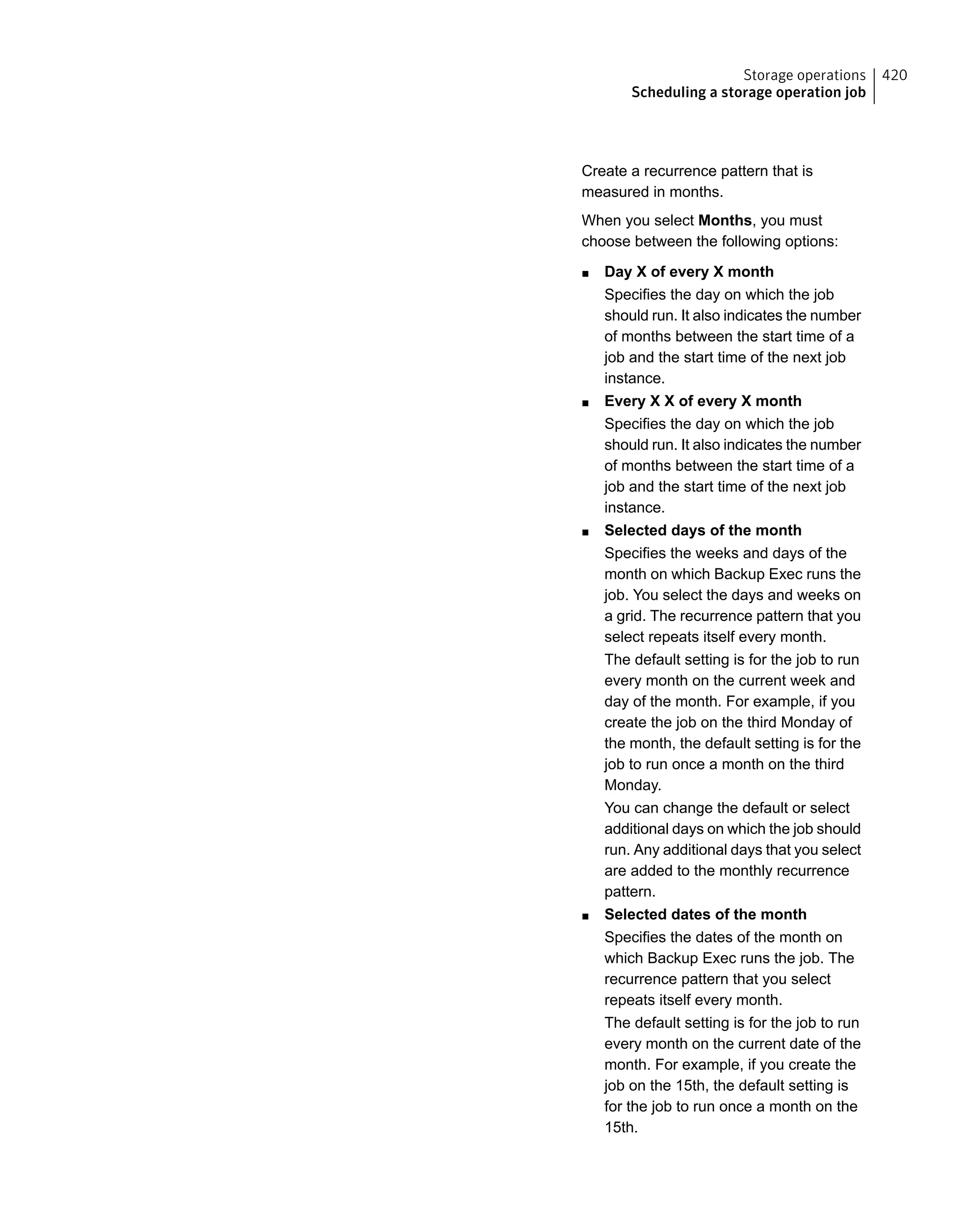 Create a recurrence pattern that is
measured in months.
When you select Months, you must
choose between the following options:
■ Day X of every X month
Specifies the day on which the job
should run. It also indicates the number
of months between the start time of a
job and the start time of the next job
instance.
■ Every X X of every X month
Specifies the day on which the job
should run. It also indicates the number
of months between the start time of a
job and the start time of the next job
instance.
■ Selected days of the month
Specifies the weeks and days of the
month on which Backup Exec runs the
job. You select the days and weeks on
a grid. The recurrence pattern that you
select repeats itself every month.
The default setting is for the job to run
every month on the current week and
day of the month. For example, if you
create the job on the third Monday of
the month, the default setting is for the
job to run once a month on the third
Monday.
You can change the default or select
additional days on which the job should
run. Any additional days that you select
are added to the monthly recurrence
pattern.
■ Selected dates of the month
Specifies the dates of the month on
which Backup Exec runs the job. The
recurrence pattern that you select
repeats itself every month.
The default setting is for the job to run
every month on the current date of the
month. For example, if you create the
job on the 15th, the default setting is
for the job to run once a month on the
15th.
420Storage operations
Scheduling a storage operation job
 