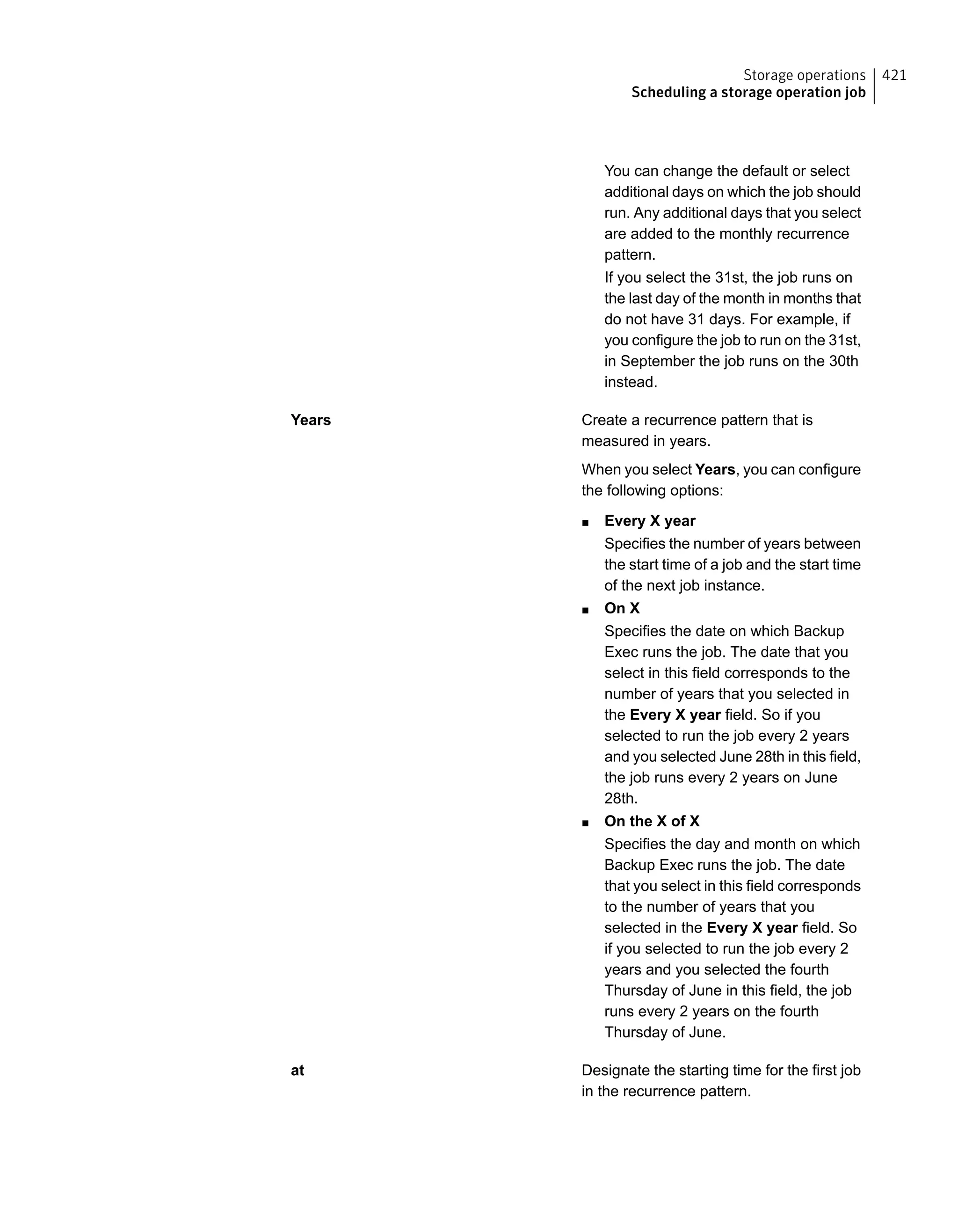 You can change the default or select
additional days on which the job should
run. Any additional days that you select
are added to the monthly recurrence
pattern.
If you select the 31st, the job runs on
the last day of the month in months that
do not have 31 days. For example, if
you configure the job to run on the 31st,
in September the job runs on the 30th
instead.
Create a recurrence pattern that is
measured in years.
When you select Years, you can configure
the following options:
■ Every X year
Specifies the number of years between
the start time of a job and the start time
of the next job instance.
■ On X
Specifies the date on which Backup
Exec runs the job. The date that you
select in this field corresponds to the
number of years that you selected in
the Every X year field. So if you
selected to run the job every 2 years
and you selected June 28th in this field,
the job runs every 2 years on June
28th.
■ On the X of X
Specifies the day and month on which
Backup Exec runs the job. The date
that you select in this field corresponds
to the number of years that you
selected in the Every X year field. So
if you selected to run the job every 2
years and you selected the fourth
Thursday of June in this field, the job
runs every 2 years on the fourth
Thursday of June.
Years
Designate the starting time for the first job
in the recurrence pattern.
at
421Storage operations
Scheduling a storage operation job
 