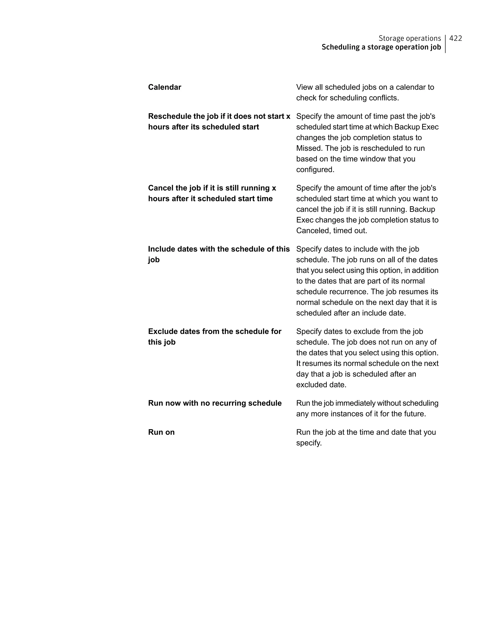 View all scheduled jobs on a calendar to
check for scheduling conflicts.
Calendar
Specify the amount of time past the job's
scheduled start time at which Backup Exec
changes the job completion status to
Missed. The job is rescheduled to run
based on the time window that you
configured.
Reschedule the job if it does not start x
hours after its scheduled start
Specify the amount of time after the job's
scheduled start time at which you want to
cancel the job if it is still running. Backup
Exec changes the job completion status to
Canceled, timed out.
Cancel the job if it is still running x
hours after it scheduled start time
Specify dates to include with the job
schedule. The job runs on all of the dates
that you select using this option, in addition
to the dates that are part of its normal
schedule recurrence. The job resumes its
normal schedule on the next day that it is
scheduled after an include date.
Include dates with the schedule of this
job
Specify dates to exclude from the job
schedule. The job does not run on any of
the dates that you select using this option.
It resumes its normal schedule on the next
day that a job is scheduled after an
excluded date.
Exclude dates from the schedule for
this job
Run the job immediately without scheduling
any more instances of it for the future.
Run now with no recurring schedule
Run the job at the time and date that you
specify.
Run on
422Storage operations
Scheduling a storage operation job
 