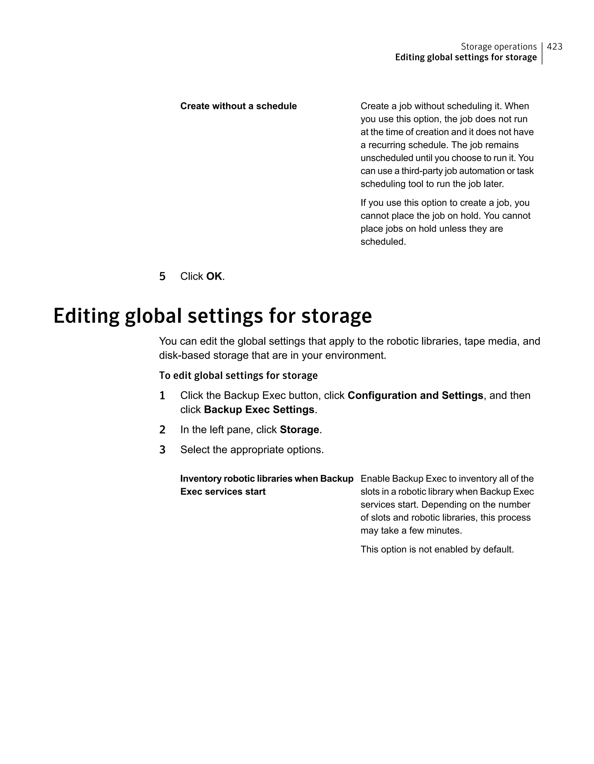 Create a job without scheduling it. When
you use this option, the job does not run
at the time of creation and it does not have
a recurring schedule. The job remains
unscheduled until you choose to run it. You
can use a third-party job automation or task
scheduling tool to run the job later.
If you use this option to create a job, you
cannot place the job on hold. You cannot
place jobs on hold unless they are
scheduled.
Create without a schedule
5 Click OK.
Editing global settings for storage
You can edit the global settings that apply to the robotic libraries, tape media, and
disk-based storage that are in your environment.
To edit global settings for storage
1 Click the Backup Exec button, click Configuration and Settings, and then
click Backup Exec Settings.
2 In the left pane, click Storage.
3 Select the appropriate options.
Enable Backup Exec to inventory all of the
slots in a robotic library when Backup Exec
services start. Depending on the number
of slots and robotic libraries, this process
may take a few minutes.
This option is not enabled by default.
Inventory robotic libraries when Backup
Exec services start
423Storage operations
Editing global settings for storage
 