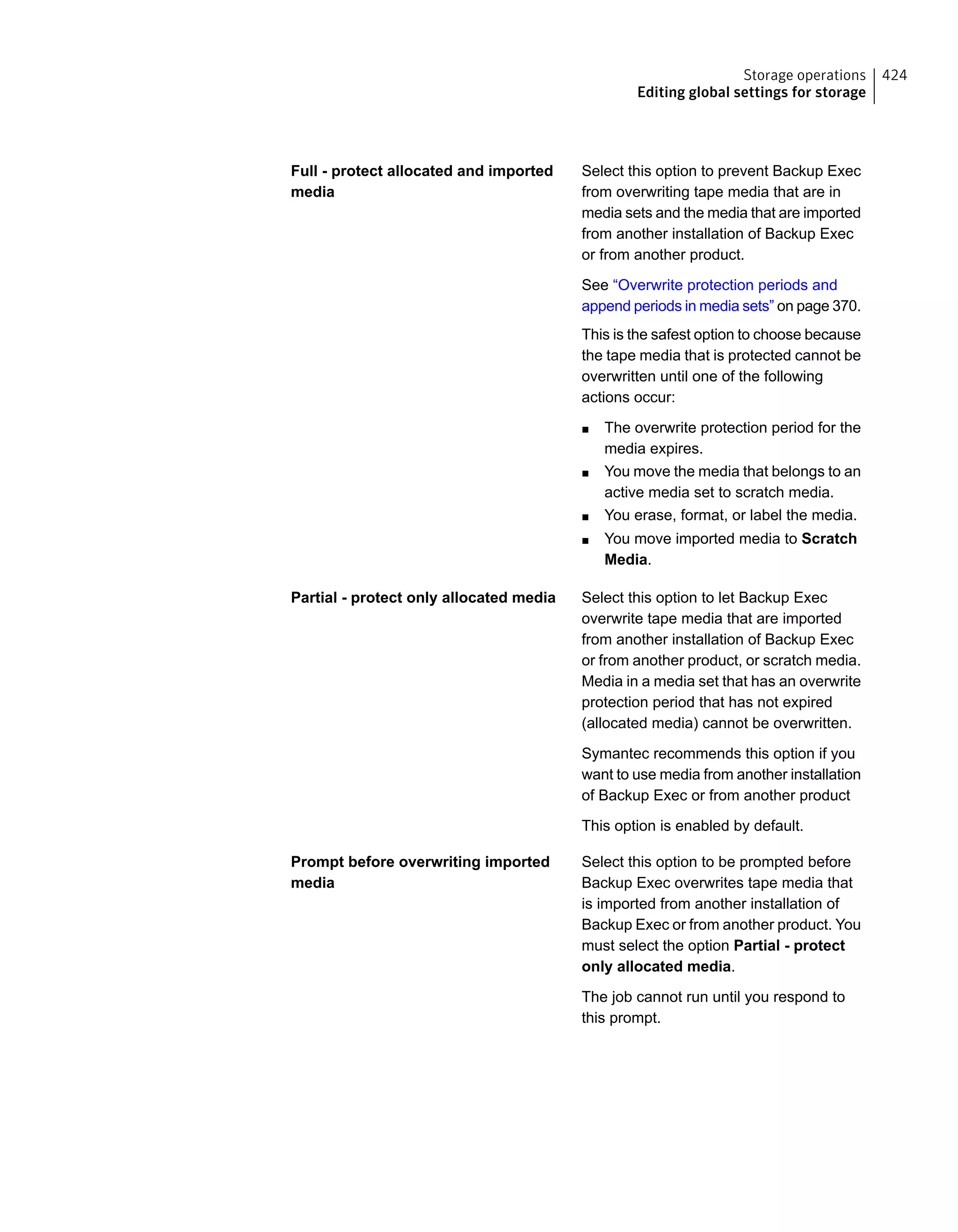Select this option to prevent Backup Exec
from overwriting tape media that are in
media sets and the media that are imported
from another installation of Backup Exec
or from another product.
See “Overwrite protection periods and
append periods in media sets” on page 370.
This is the safest option to choose because
the tape media that is protected cannot be
overwritten until one of the following
actions occur:
■ The overwrite protection period for the
media expires.
■ You move the media that belongs to an
active media set to scratch media.
■ You erase, format, or label the media.
■ You move imported media to Scratch
Media.
Full - protect allocated and imported
media
Select this option to let Backup Exec
overwrite tape media that are imported
from another installation of Backup Exec
or from another product, or scratch media.
Media in a media set that has an overwrite
protection period that has not expired
(allocated media) cannot be overwritten.
Symantec recommends this option if you
want to use media from another installation
of Backup Exec or from another product
This option is enabled by default.
Partial - protect only allocated media
Select this option to be prompted before
Backup Exec overwrites tape media that
is imported from another installation of
Backup Exec or from another product. You
must select the option Partial - protect
only allocated media.
The job cannot run until you respond to
this prompt.
Prompt before overwriting imported
media
424Storage operations
Editing global settings for storage
 