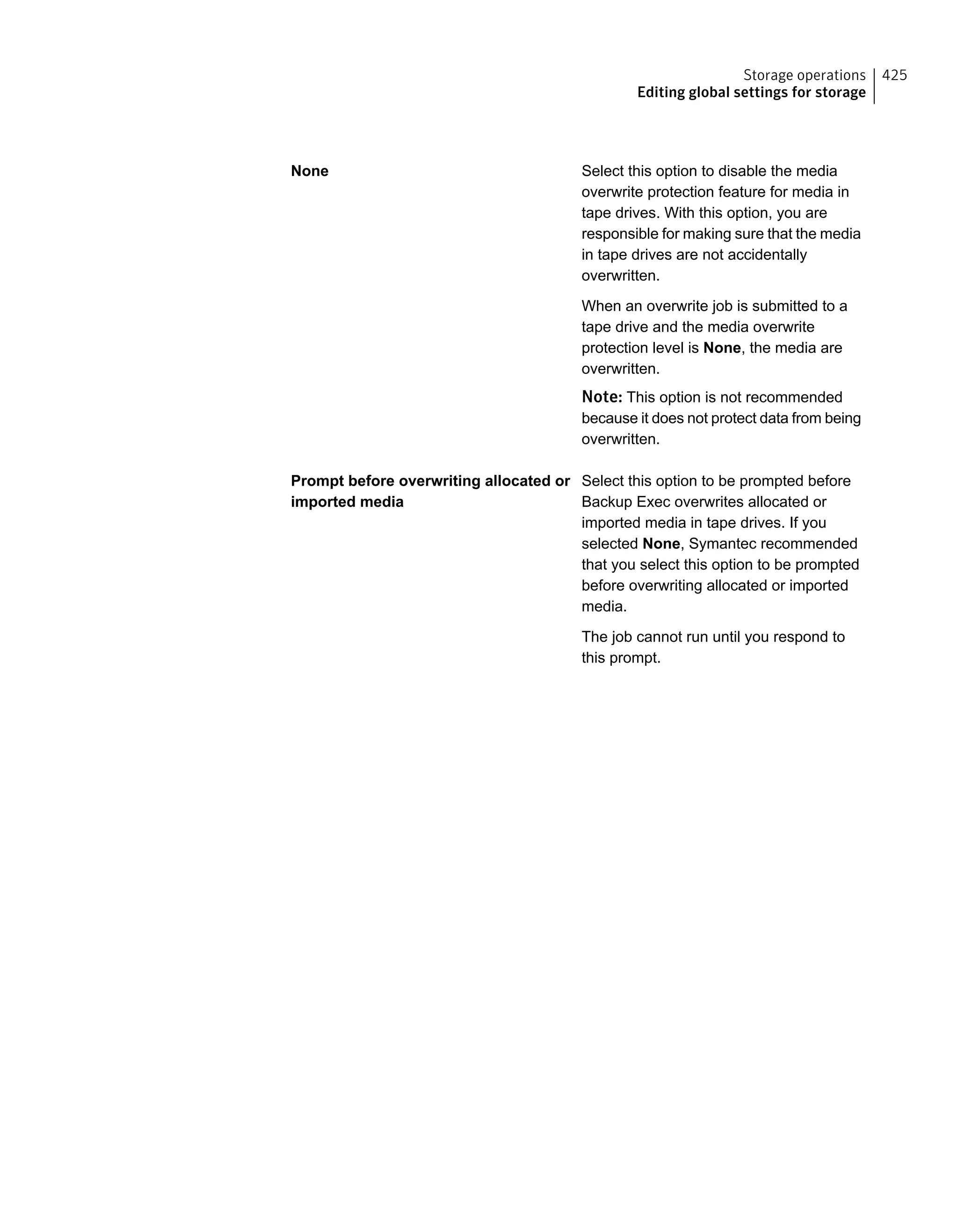 Select this option to disable the media
overwrite protection feature for media in
tape drives. With this option, you are
responsible for making sure that the media
in tape drives are not accidentally
overwritten.
When an overwrite job is submitted to a
tape drive and the media overwrite
protection level is None, the media are
overwritten.
Note: This option is not recommended
because it does not protect data from being
overwritten.
None
Select this option to be prompted before
Backup Exec overwrites allocated or
imported media in tape drives. If you
selected None, Symantec recommended
that you select this option to be prompted
before overwriting allocated or imported
media.
The job cannot run until you respond to
this prompt.
Prompt before overwriting allocated or
imported media
425Storage operations
Editing global settings for storage
 