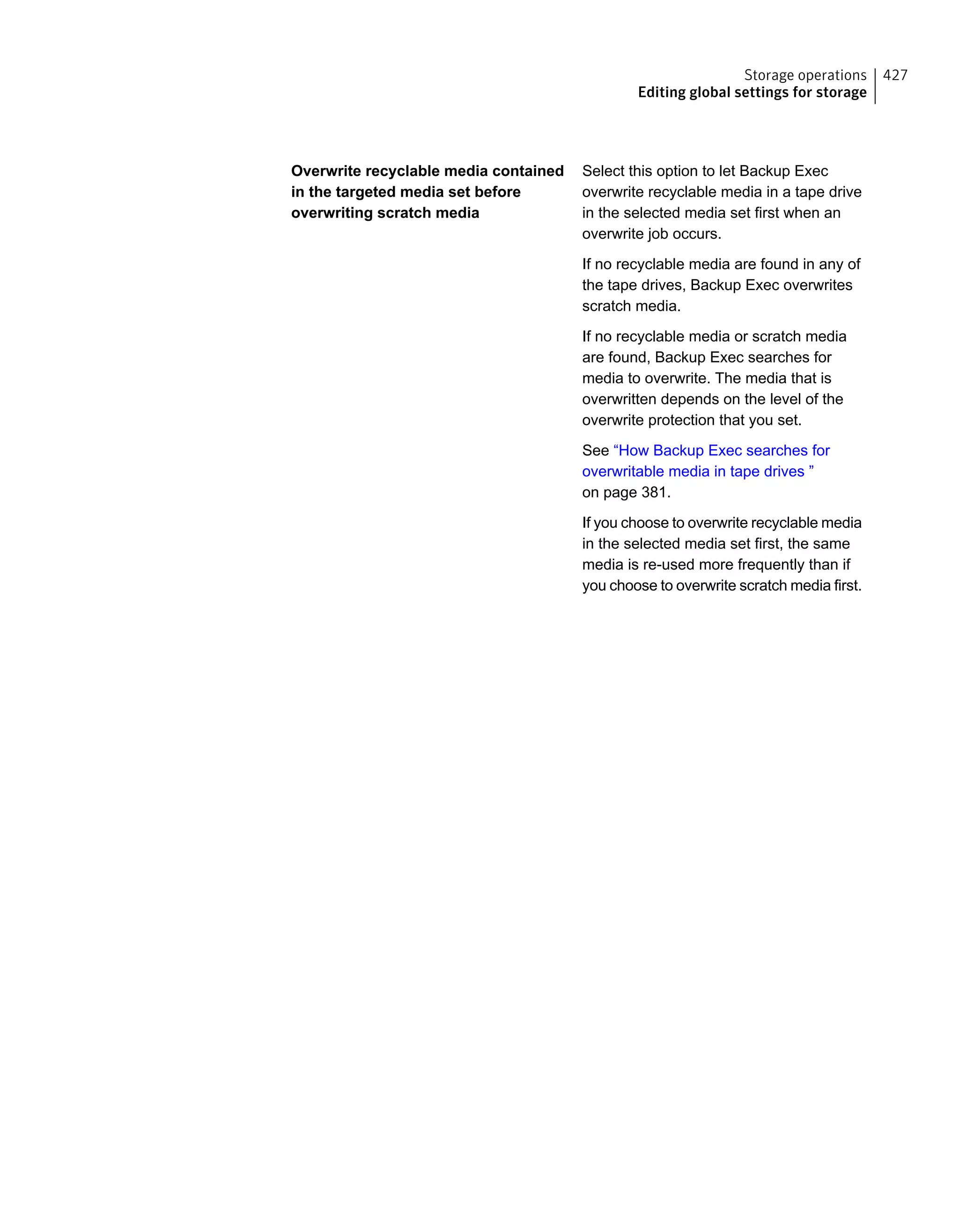Select this option to let Backup Exec
overwrite recyclable media in a tape drive
in the selected media set first when an
overwrite job occurs.
If no recyclable media are found in any of
the tape drives, Backup Exec overwrites
scratch media.
If no recyclable media or scratch media
are found, Backup Exec searches for
media to overwrite. The media that is
overwritten depends on the level of the
overwrite protection that you set.
See “How Backup Exec searches for
overwritable media in tape drives ”
on page 381.
If you choose to overwrite recyclable media
in the selected media set first, the same
media is re-used more frequently than if
you choose to overwrite scratch media first.
Overwrite recyclable media contained
in the targeted media set before
overwriting scratch media
427Storage operations
Editing global settings for storage
 