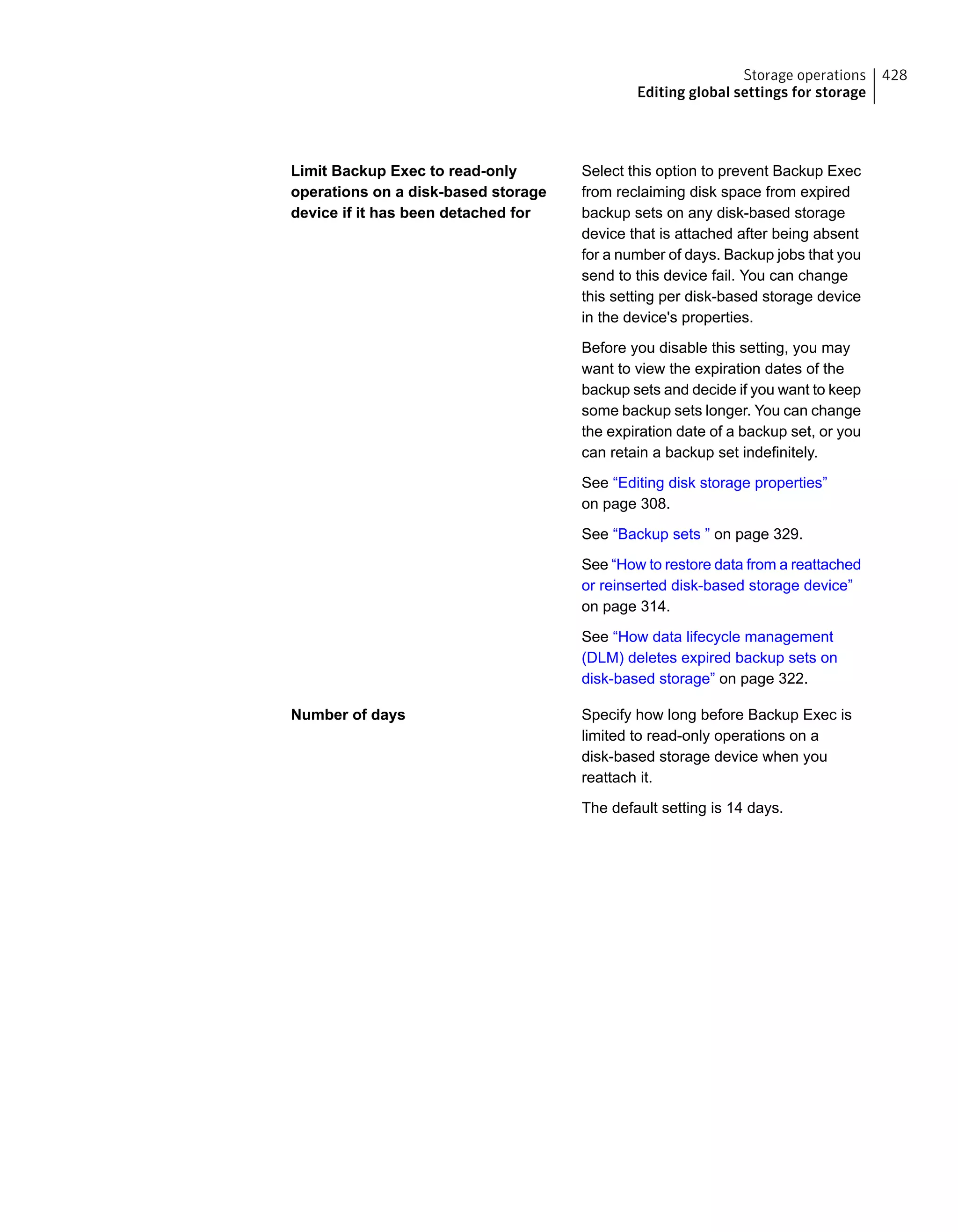 Select this option to prevent Backup Exec
from reclaiming disk space from expired
backup sets on any disk-based storage
device that is attached after being absent
for a number of days. Backup jobs that you
send to this device fail. You can change
this setting per disk-based storage device
in the device's properties.
Before you disable this setting, you may
want to view the expiration dates of the
backup sets and decide if you want to keep
some backup sets longer. You can change
the expiration date of a backup set, or you
can retain a backup set indefinitely.
See “Editing disk storage properties”
on page 308.
See “Backup sets ” on page 329.
See “How to restore data from a reattached
or reinserted disk-based storage device”
on page 314.
See “How data lifecycle management
(DLM) deletes expired backup sets on
disk-based storage” on page 322.
Limit Backup Exec to read-only
operations on a disk-based storage
device if it has been detached for
Specify how long before Backup Exec is
limited to read-only operations on a
disk-based storage device when you
reattach it.
The default setting is 14 days.
Number of days
428Storage operations
Editing global settings for storage
 
