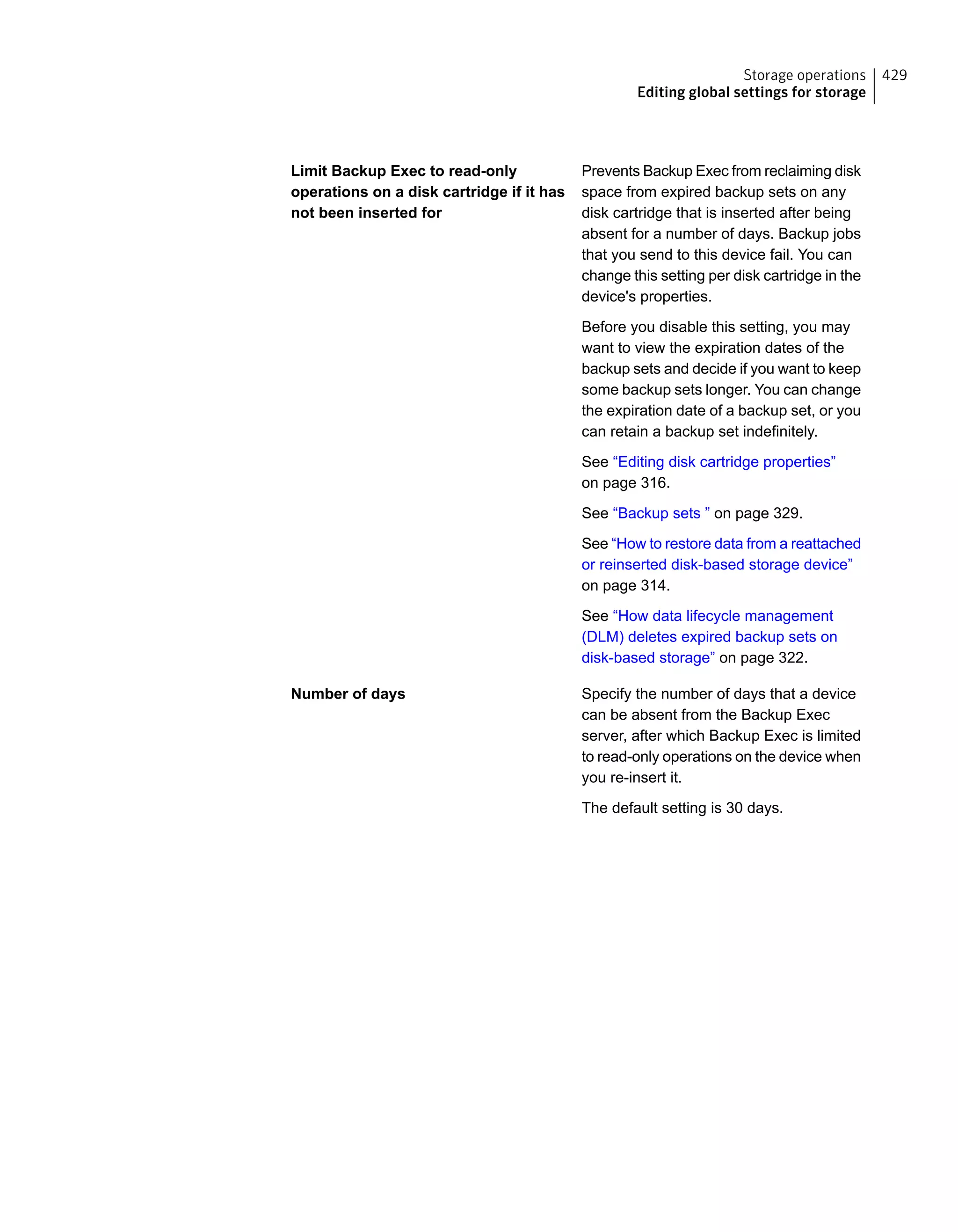 Prevents Backup Exec from reclaiming disk
space from expired backup sets on any
disk cartridge that is inserted after being
absent for a number of days. Backup jobs
that you send to this device fail. You can
change this setting per disk cartridge in the
device's properties.
Before you disable this setting, you may
want to view the expiration dates of the
backup sets and decide if you want to keep
some backup sets longer. You can change
the expiration date of a backup set, or you
can retain a backup set indefinitely.
See “Editing disk cartridge properties”
on page 316.
See “Backup sets ” on page 329.
See “How to restore data from a reattached
or reinserted disk-based storage device”
on page 314.
See “How data lifecycle management
(DLM) deletes expired backup sets on
disk-based storage” on page 322.
Limit Backup Exec to read-only
operations on a disk cartridge if it has
not been inserted for
Specify the number of days that a device
can be absent from the Backup Exec
server, after which Backup Exec is limited
to read-only operations on the device when
you re-insert it.
The default setting is 30 days.
Number of days
429Storage operations
Editing global settings for storage
 