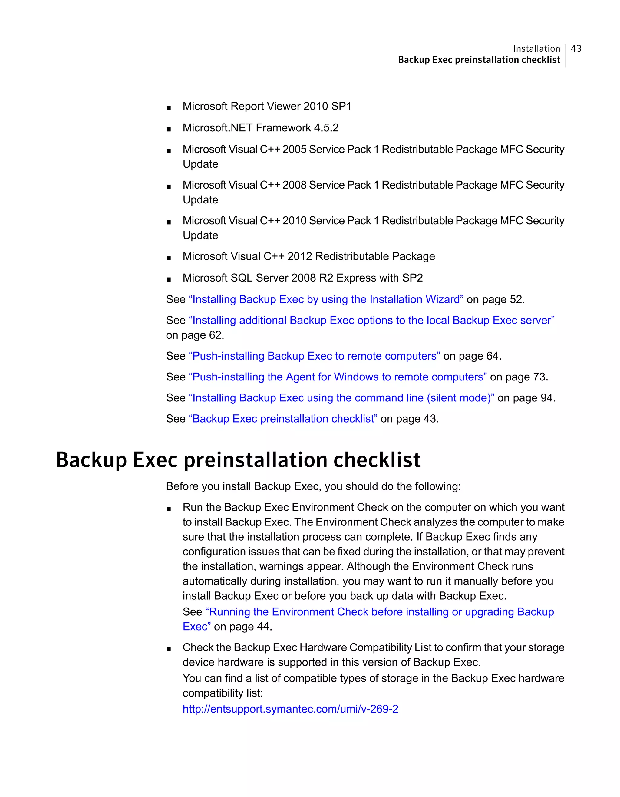 ■ Microsoft Report Viewer 2010 SP1
■ Microsoft.NET Framework 4.5.2
■ Microsoft Visual C++ 2005 Service Pack 1 Redistributable Package MFC Security
Update
■ Microsoft Visual C++ 2008 Service Pack 1 Redistributable Package MFC Security
Update
■ Microsoft Visual C++ 2010 Service Pack 1 Redistributable Package MFC Security
Update
■ Microsoft Visual C++ 2012 Redistributable Package
■ Microsoft SQL Server 2008 R2 Express with SP2
See “Installing Backup Exec by using the Installation Wizard” on page 52.
See “Installing additional Backup Exec options to the local Backup Exec server”
on page 62.
See “Push-installing Backup Exec to remote computers” on page 64.
See “Push-installing the Agent for Windows to remote computers” on page 73.
See “Installing Backup Exec using the command line (silent mode)” on page 94.
See “Backup Exec preinstallation checklist” on page 43.
Backup Exec preinstallation checklist
Before you install Backup Exec, you should do the following:
■ Run the Backup Exec Environment Check on the computer on which you want
to install Backup Exec. The Environment Check analyzes the computer to make
sure that the installation process can complete. If Backup Exec finds any
configuration issues that can be fixed during the installation, or that may prevent
the installation, warnings appear. Although the Environment Check runs
automatically during installation, you may want to run it manually before you
install Backup Exec or before you back up data with Backup Exec.
See “Running the Environment Check before installing or upgrading Backup
Exec” on page 44.
■ Check the Backup Exec Hardware Compatibility List to confirm that your storage
device hardware is supported in this version of Backup Exec.
You can find a list of compatible types of storage in the Backup Exec hardware
compatibility list:
http://entsupport.symantec.com/umi/v-269-2
43Installation
Backup Exec preinstallation checklist
 