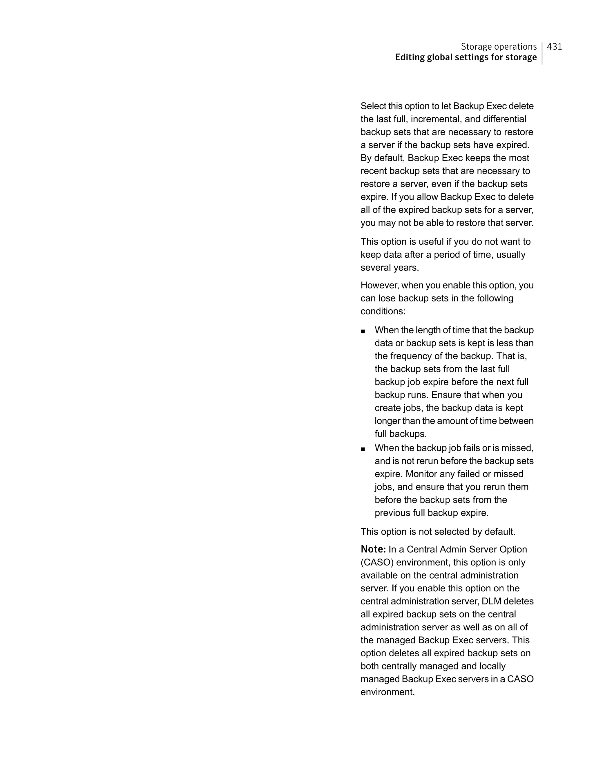 Select this option to let Backup Exec delete
the last full, incremental, and differential
backup sets that are necessary to restore
a server if the backup sets have expired.
By default, Backup Exec keeps the most
recent backup sets that are necessary to
restore a server, even if the backup sets
expire. If you allow Backup Exec to delete
all of the expired backup sets for a server,
you may not be able to restore that server.
This option is useful if you do not want to
keep data after a period of time, usually
several years.
However, when you enable this option, you
can lose backup sets in the following
conditions:
■ When the length of time that the backup
data or backup sets is kept is less than
the frequency of the backup. That is,
the backup sets from the last full
backup job expire before the next full
backup runs. Ensure that when you
create jobs, the backup data is kept
longer than the amount of time between
full backups.
■ When the backup job fails or is missed,
and is not rerun before the backup sets
expire. Monitor any failed or missed
jobs, and ensure that you rerun them
before the backup sets from the
previous full backup expire.
This option is not selected by default.
Note: In a Central Admin Server Option
(CASO) environment, this option is only
available on the central administration
server. If you enable this option on the
central administration server, DLM deletes
all expired backup sets on the central
administration server as well as on all of
the managed Backup Exec servers. This
option deletes all expired backup sets on
both centrally managed and locally
managed Backup Exec servers in a CASO
environment.
431Storage operations
Editing global settings for storage
 