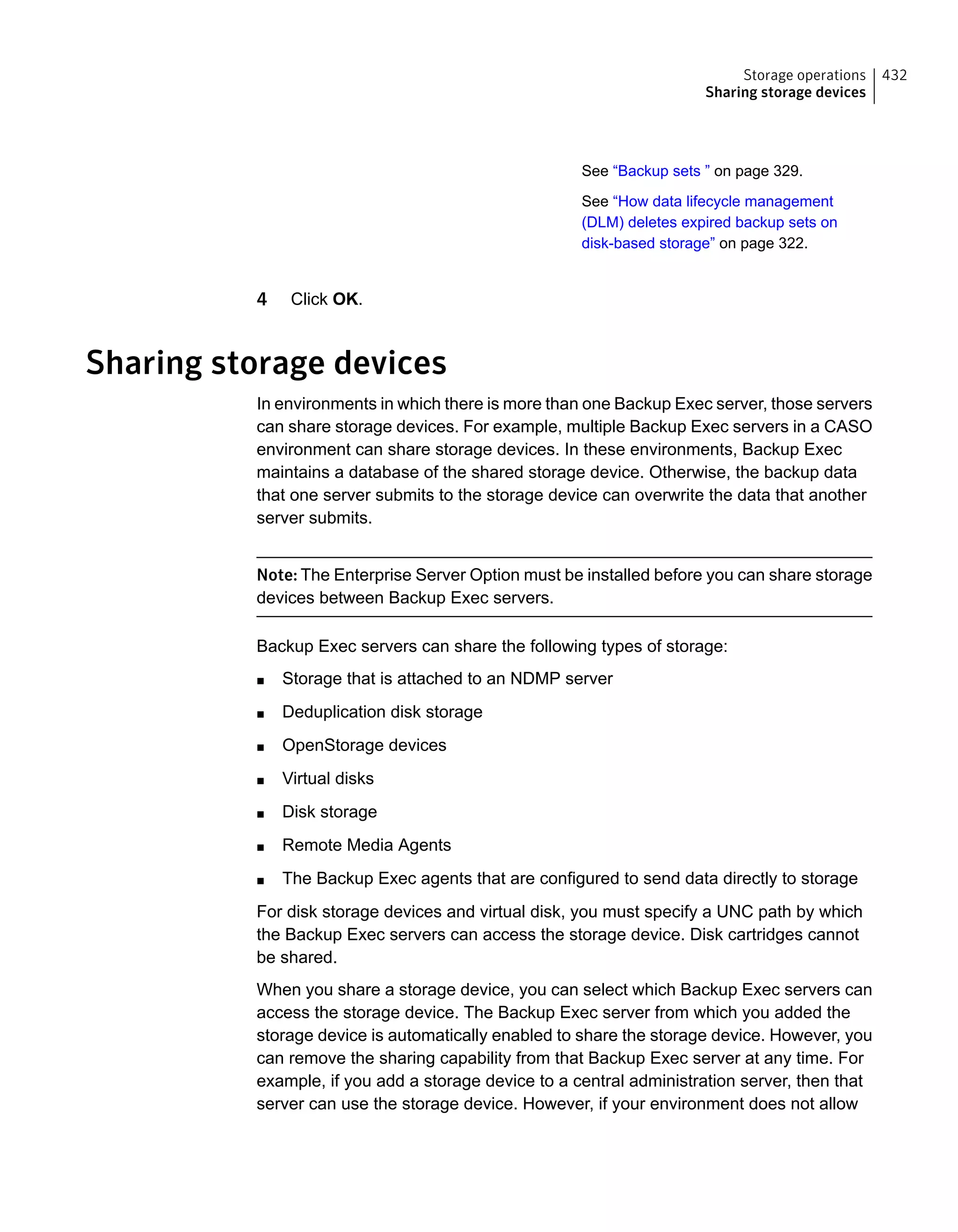 See “Backup sets ” on page 329.
See “How data lifecycle management
(DLM) deletes expired backup sets on
disk-based storage” on page 322.
4 Click OK.
Sharing storage devices
In environments in which there is more than one Backup Exec server, those servers
can share storage devices. For example, multiple Backup Exec servers in a CASO
environment can share storage devices. In these environments, Backup Exec
maintains a database of the shared storage device. Otherwise, the backup data
that one server submits to the storage device can overwrite the data that another
server submits.
Note: The Enterprise Server Option must be installed before you can share storage
devices between Backup Exec servers.
Backup Exec servers can share the following types of storage:
■ Storage that is attached to an NDMP server
■ Deduplication disk storage
■ OpenStorage devices
■ Virtual disks
■ Disk storage
■ Remote Media Agents
■ The Backup Exec agents that are configured to send data directly to storage
For disk storage devices and virtual disk, you must specify a UNC path by which
the Backup Exec servers can access the storage device. Disk cartridges cannot
be shared.
When you share a storage device, you can select which Backup Exec servers can
access the storage device. The Backup Exec server from which you added the
storage device is automatically enabled to share the storage device. However, you
can remove the sharing capability from that Backup Exec server at any time. For
example, if you add a storage device to a central administration server, then that
server can use the storage device. However, if your environment does not allow
432Storage operations
Sharing storage devices
 