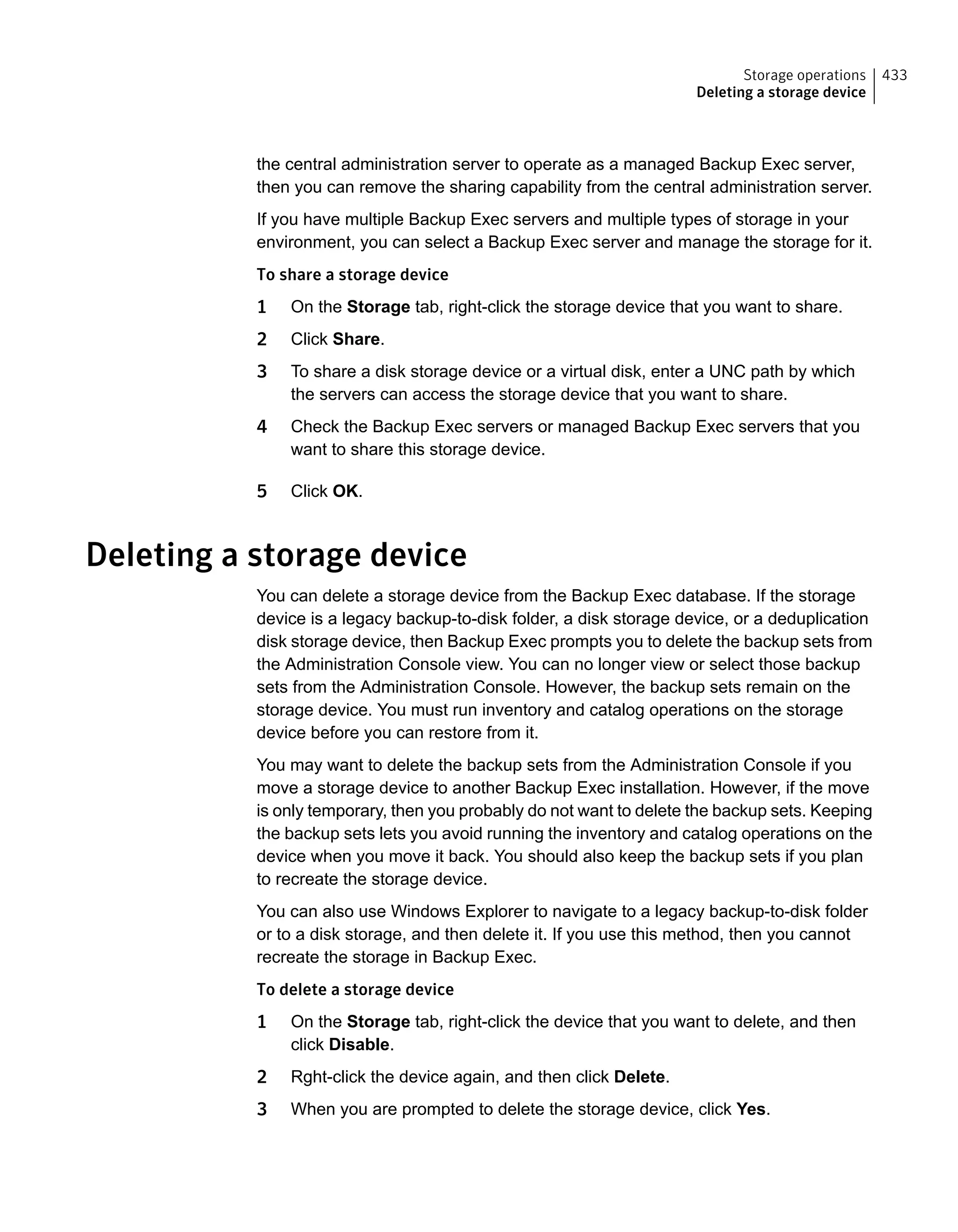 the central administration server to operate as a managed Backup Exec server,
then you can remove the sharing capability from the central administration server.
If you have multiple Backup Exec servers and multiple types of storage in your
environment, you can select a Backup Exec server and manage the storage for it.
To share a storage device
1 On the Storage tab, right-click the storage device that you want to share.
2 Click Share.
3 To share a disk storage device or a virtual disk, enter a UNC path by which
the servers can access the storage device that you want to share.
4 Check the Backup Exec servers or managed Backup Exec servers that you
want to share this storage device.
5 Click OK.
Deleting a storage device
You can delete a storage device from the Backup Exec database. If the storage
device is a legacy backup-to-disk folder, a disk storage device, or a deduplication
disk storage device, then Backup Exec prompts you to delete the backup sets from
the Administration Console view. You can no longer view or select those backup
sets from the Administration Console. However, the backup sets remain on the
storage device. You must run inventory and catalog operations on the storage
device before you can restore from it.
You may want to delete the backup sets from the Administration Console if you
move a storage device to another Backup Exec installation. However, if the move
is only temporary, then you probably do not want to delete the backup sets. Keeping
the backup sets lets you avoid running the inventory and catalog operations on the
device when you move it back. You should also keep the backup sets if you plan
to recreate the storage device.
You can also use Windows Explorer to navigate to a legacy backup-to-disk folder
or to a disk storage, and then delete it. If you use this method, then you cannot
recreate the storage in Backup Exec.
To delete a storage device
1 On the Storage tab, right-click the device that you want to delete, and then
click Disable.
2 Rght-click the device again, and then click Delete.
3 When you are prompted to delete the storage device, click Yes.
433Storage operations
Deleting a storage device
 