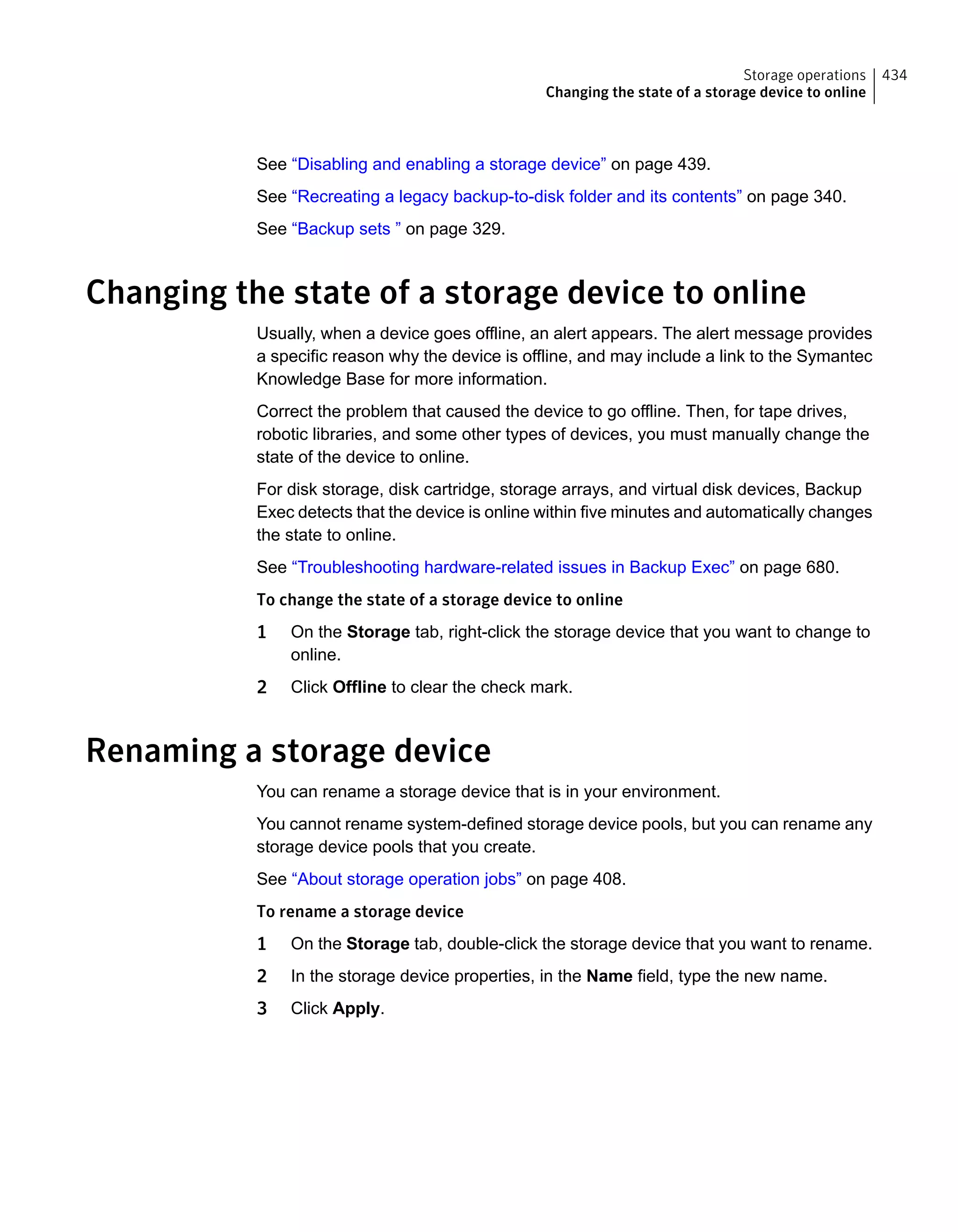 See “Disabling and enabling a storage device” on page 439.
See “Recreating a legacy backup-to-disk folder and its contents” on page 340.
See “Backup sets ” on page 329.
Changing the state of a storage device to online
Usually, when a device goes offline, an alert appears. The alert message provides
a specific reason why the device is offline, and may include a link to the Symantec
Knowledge Base for more information.
Correct the problem that caused the device to go offline. Then, for tape drives,
robotic libraries, and some other types of devices, you must manually change the
state of the device to online.
For disk storage, disk cartridge, storage arrays, and virtual disk devices, Backup
Exec detects that the device is online within five minutes and automatically changes
the state to online.
See “Troubleshooting hardware-related issues in Backup Exec” on page 680.
To change the state of a storage device to online
1 On the Storage tab, right-click the storage device that you want to change to
online.
2 Click Offline to clear the check mark.
Renaming a storage device
You can rename a storage device that is in your environment.
You cannot rename system-defined storage device pools, but you can rename any
storage device pools that you create.
See “About storage operation jobs” on page 408.
To rename a storage device
1 On the Storage tab, double-click the storage device that you want to rename.
2 In the storage device properties, in the Name field, type the new name.
3 Click Apply.
434Storage operations
Changing the state of a storage device to online
 