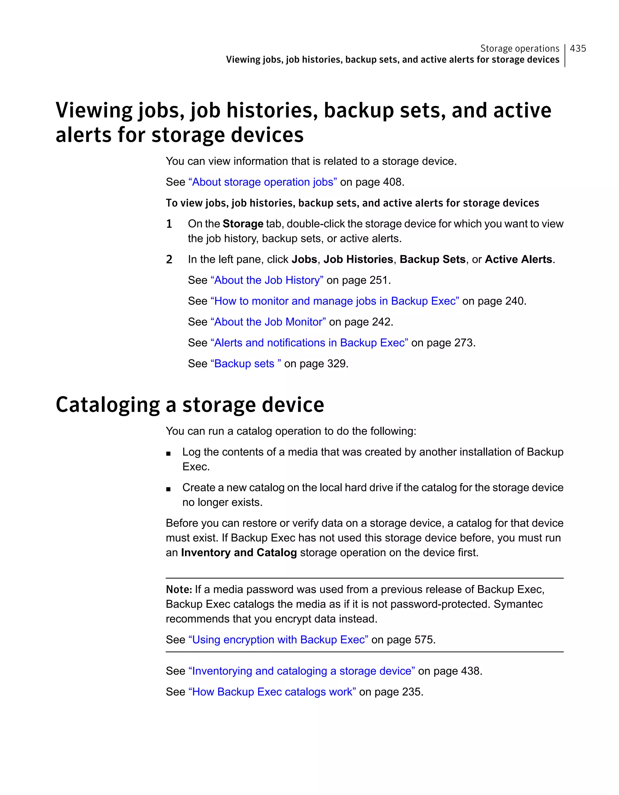 Viewing jobs, job histories, backup sets, and active
alerts for storage devices
You can view information that is related to a storage device.
See “About storage operation jobs” on page 408.
To view jobs, job histories, backup sets, and active alerts for storage devices
1 On the Storage tab, double-click the storage device for which you want to view
the job history, backup sets, or active alerts.
2 In the left pane, click Jobs, Job Histories, Backup Sets, or Active Alerts.
See “About the Job History” on page 251.
See “How to monitor and manage jobs in Backup Exec” on page 240.
See “About the Job Monitor” on page 242.
See “Alerts and notifications in Backup Exec” on page 273.
See “Backup sets ” on page 329.
Cataloging a storage device
You can run a catalog operation to do the following:
■ Log the contents of a media that was created by another installation of Backup
Exec.
■ Create a new catalog on the local hard drive if the catalog for the storage device
no longer exists.
Before you can restore or verify data on a storage device, a catalog for that device
must exist. If Backup Exec has not used this storage device before, you must run
an Inventory and Catalog storage operation on the device first.
Note: If a media password was used from a previous release of Backup Exec,
Backup Exec catalogs the media as if it is not password-protected. Symantec
recommends that you encrypt data instead.
See “Using encryption with Backup Exec” on page 575.
See “Inventorying and cataloging a storage device” on page 438.
See “How Backup Exec catalogs work” on page 235.
435Storage operations
Viewing jobs, job histories, backup sets, and active alerts for storage devices
 