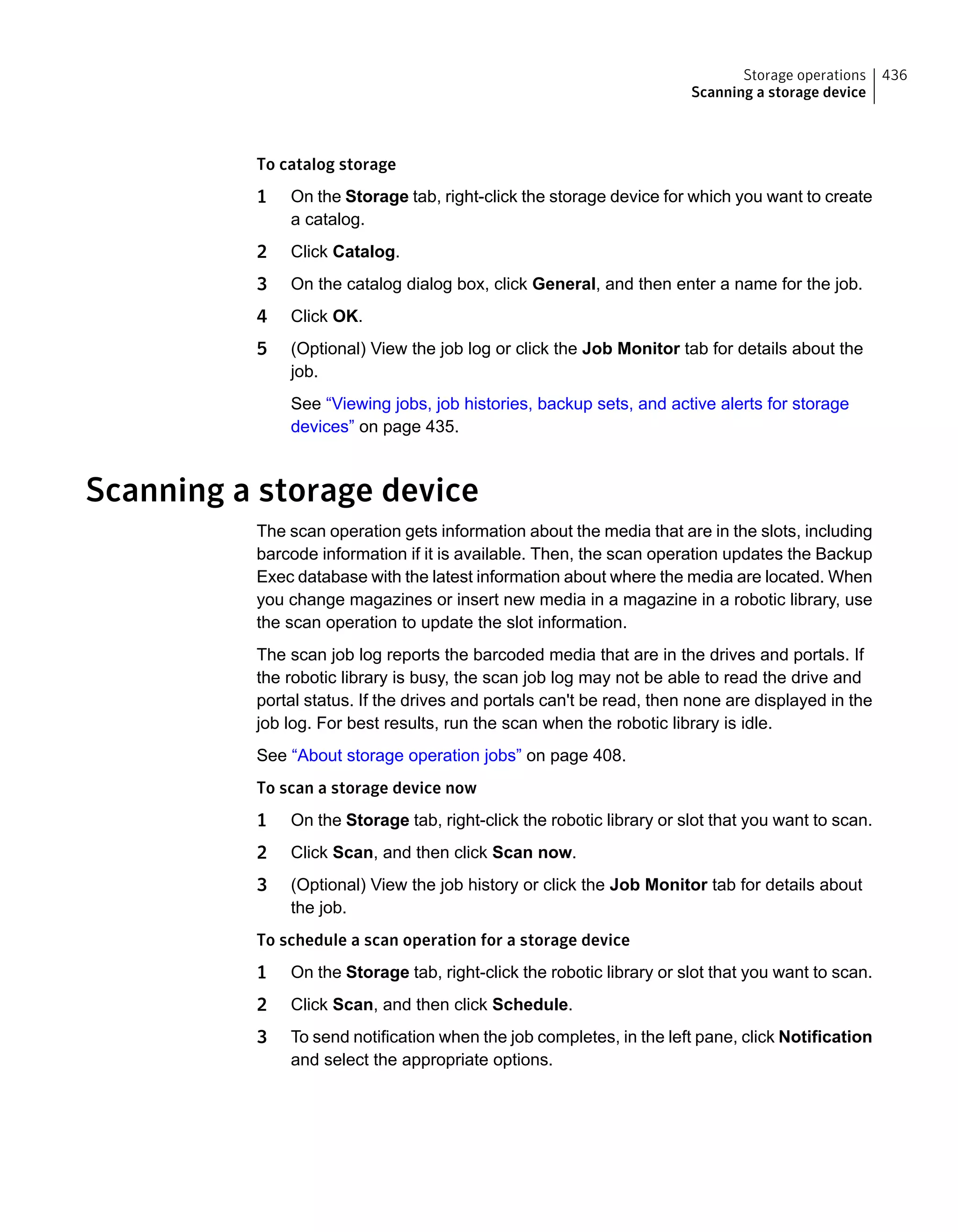 To catalog storage
1 On the Storage tab, right-click the storage device for which you want to create
a catalog.
2 Click Catalog.
3 On the catalog dialog box, click General, and then enter a name for the job.
4 Click OK.
5 (Optional) View the job log or click the Job Monitor tab for details about the
job.
See “Viewing jobs, job histories, backup sets, and active alerts for storage
devices” on page 435.
Scanning a storage device
The scan operation gets information about the media that are in the slots, including
barcode information if it is available. Then, the scan operation updates the Backup
Exec database with the latest information about where the media are located. When
you change magazines or insert new media in a magazine in a robotic library, use
the scan operation to update the slot information.
The scan job log reports the barcoded media that are in the drives and portals. If
the robotic library is busy, the scan job log may not be able to read the drive and
portal status. If the drives and portals can't be read, then none are displayed in the
job log. For best results, run the scan when the robotic library is idle.
See “About storage operation jobs” on page 408.
To scan a storage device now
1 On the Storage tab, right-click the robotic library or slot that you want to scan.
2 Click Scan, and then click Scan now.
3 (Optional) View the job history or click the Job Monitor tab for details about
the job.
To schedule a scan operation for a storage device
1 On the Storage tab, right-click the robotic library or slot that you want to scan.
2 Click Scan, and then click Schedule.
3 To send notification when the job completes, in the left pane, click Notification
and select the appropriate options.
436Storage operations
Scanning a storage device
 