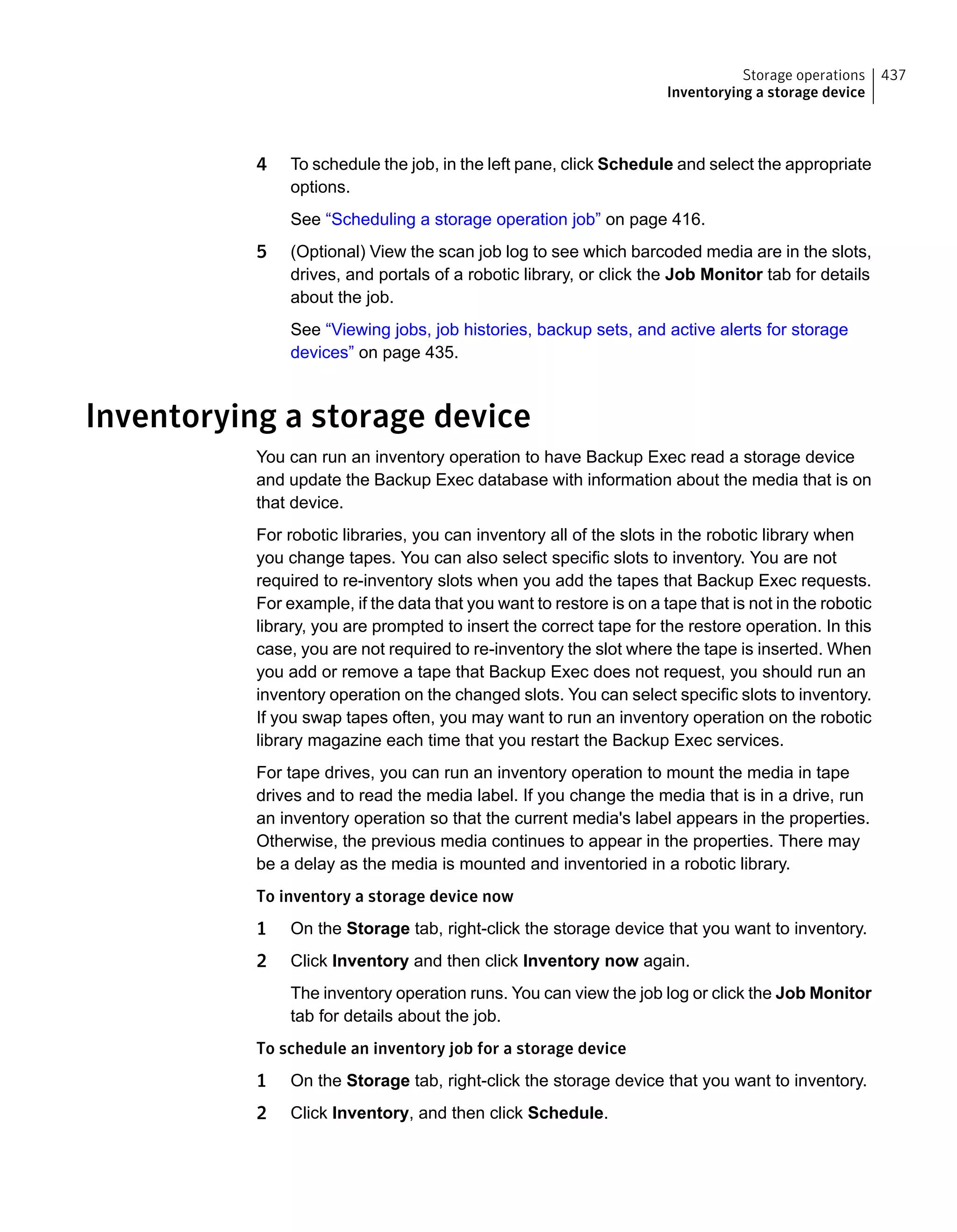 4 To schedule the job, in the left pane, click Schedule and select the appropriate
options.
See “Scheduling a storage operation job” on page 416.
5 (Optional) View the scan job log to see which barcoded media are in the slots,
drives, and portals of a robotic library, or click the Job Monitor tab for details
about the job.
See “Viewing jobs, job histories, backup sets, and active alerts for storage
devices” on page 435.
Inventorying a storage device
You can run an inventory operation to have Backup Exec read a storage device
and update the Backup Exec database with information about the media that is on
that device.
For robotic libraries, you can inventory all of the slots in the robotic library when
you change tapes. You can also select specific slots to inventory. You are not
required to re-inventory slots when you add the tapes that Backup Exec requests.
For example, if the data that you want to restore is on a tape that is not in the robotic
library, you are prompted to insert the correct tape for the restore operation. In this
case, you are not required to re-inventory the slot where the tape is inserted. When
you add or remove a tape that Backup Exec does not request, you should run an
inventory operation on the changed slots. You can select specific slots to inventory.
If you swap tapes often, you may want to run an inventory operation on the robotic
library magazine each time that you restart the Backup Exec services.
For tape drives, you can run an inventory operation to mount the media in tape
drives and to read the media label. If you change the media that is in a drive, run
an inventory operation so that the current media's label appears in the properties.
Otherwise, the previous media continues to appear in the properties. There may
be a delay as the media is mounted and inventoried in a robotic library.
To inventory a storage device now
1 On the Storage tab, right-click the storage device that you want to inventory.
2 Click Inventory and then click Inventory now again.
The inventory operation runs. You can view the job log or click the Job Monitor
tab for details about the job.
To schedule an inventory job for a storage device
1 On the Storage tab, right-click the storage device that you want to inventory.
2 Click Inventory, and then click Schedule.
437Storage operations
Inventorying a storage device
 