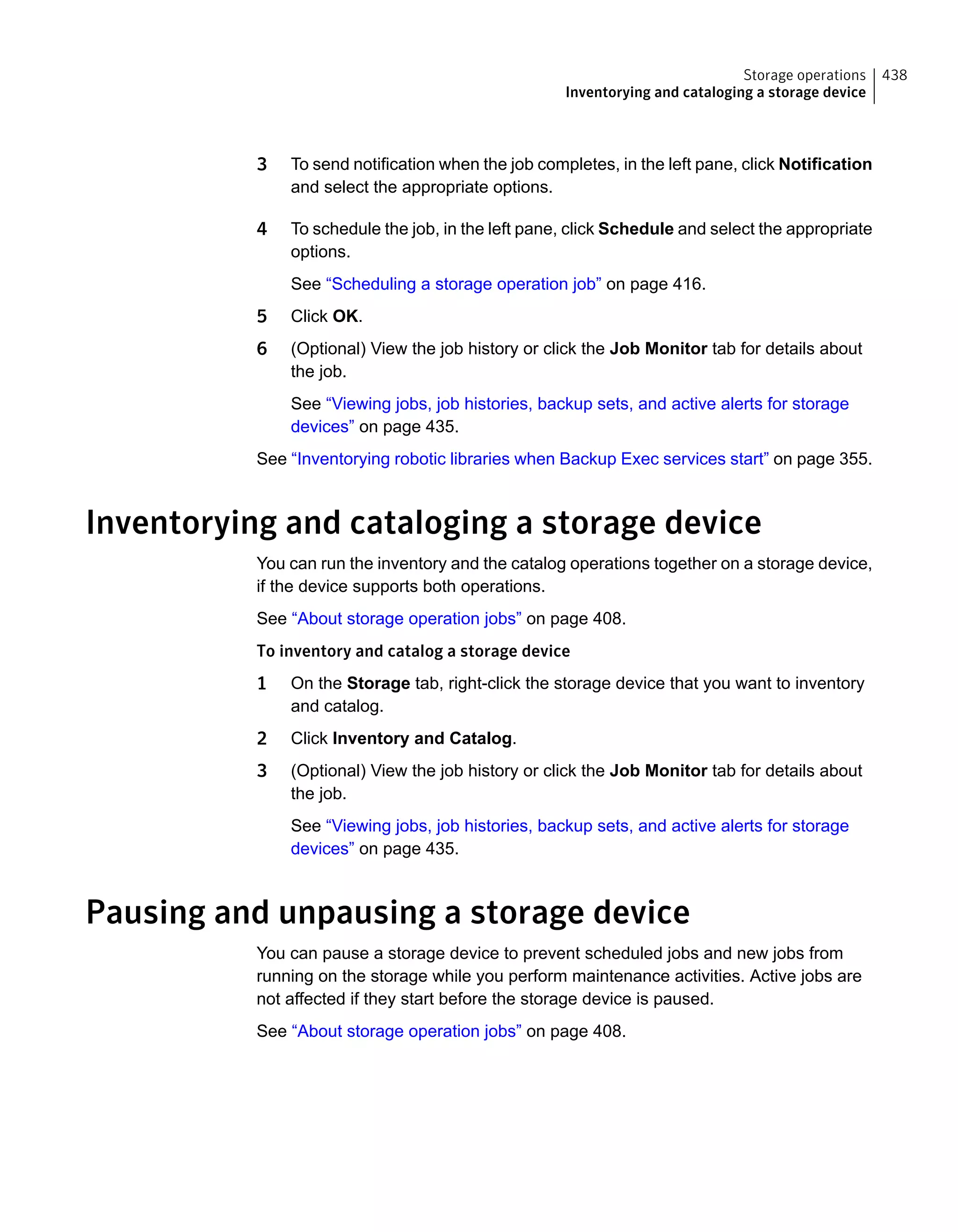 3 To send notification when the job completes, in the left pane, click Notification
and select the appropriate options.
4 To schedule the job, in the left pane, click Schedule and select the appropriate
options.
See “Scheduling a storage operation job” on page 416.
5 Click OK.
6 (Optional) View the job history or click the Job Monitor tab for details about
the job.
See “Viewing jobs, job histories, backup sets, and active alerts for storage
devices” on page 435.
See “Inventorying robotic libraries when Backup Exec services start” on page 355.
Inventorying and cataloging a storage device
You can run the inventory and the catalog operations together on a storage device,
if the device supports both operations.
See “About storage operation jobs” on page 408.
To inventory and catalog a storage device
1 On the Storage tab, right-click the storage device that you want to inventory
and catalog.
2 Click Inventory and Catalog.
3 (Optional) View the job history or click the Job Monitor tab for details about
the job.
See “Viewing jobs, job histories, backup sets, and active alerts for storage
devices” on page 435.
Pausing and unpausing a storage device
You can pause a storage device to prevent scheduled jobs and new jobs from
running on the storage while you perform maintenance activities. Active jobs are
not affected if they start before the storage device is paused.
See “About storage operation jobs” on page 408.
438Storage operations
Inventorying and cataloging a storage device
 