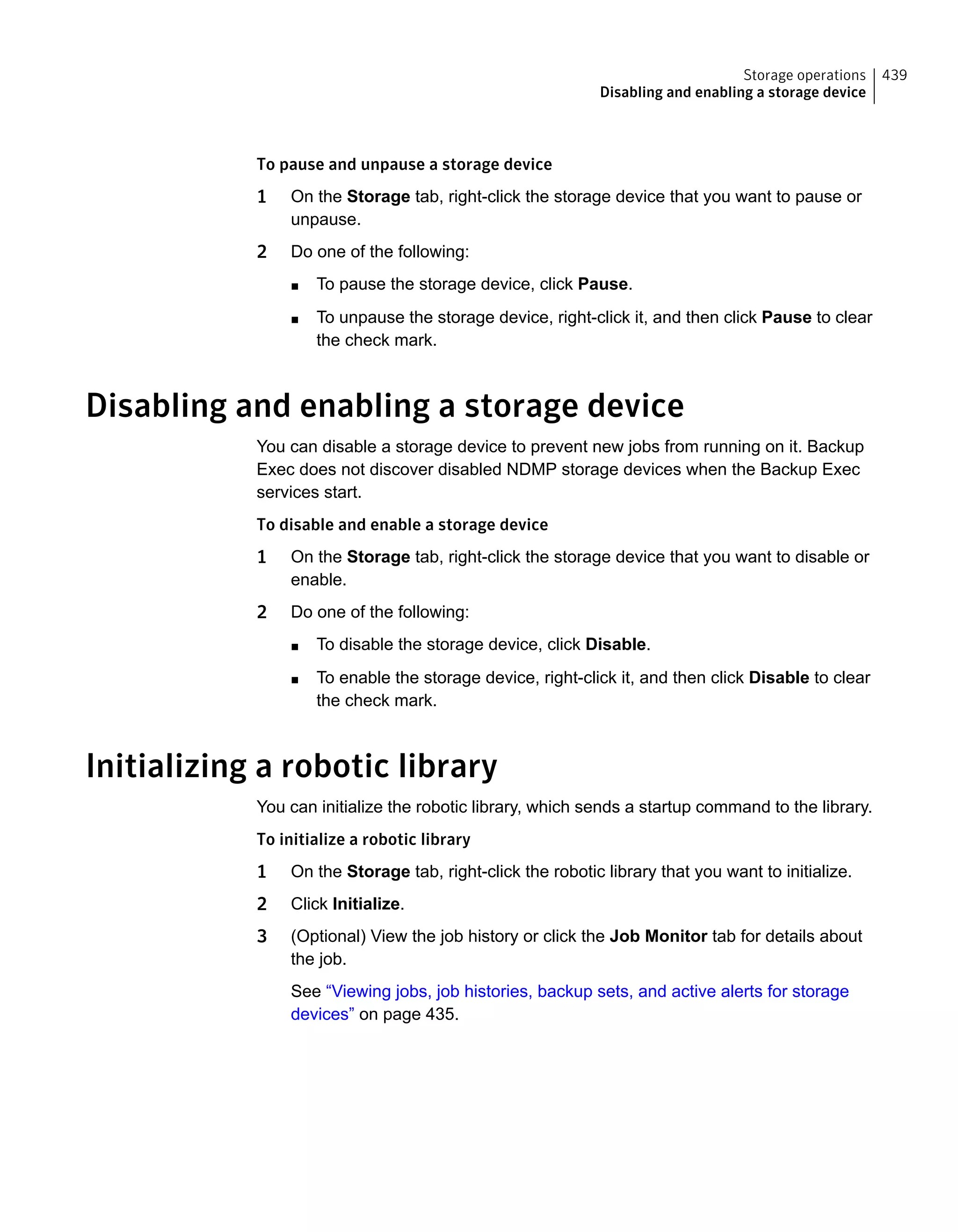 To pause and unpause a storage device
1 On the Storage tab, right-click the storage device that you want to pause or
unpause.
2 Do one of the following:
■ To pause the storage device, click Pause.
■ To unpause the storage device, right-click it, and then click Pause to clear
the check mark.
Disabling and enabling a storage device
You can disable a storage device to prevent new jobs from running on it. Backup
Exec does not discover disabled NDMP storage devices when the Backup Exec
services start.
To disable and enable a storage device
1 On the Storage tab, right-click the storage device that you want to disable or
enable.
2 Do one of the following:
■ To disable the storage device, click Disable.
■ To enable the storage device, right-click it, and then click Disable to clear
the check mark.
Initializing a robotic library
You can initialize the robotic library, which sends a startup command to the library.
To initialize a robotic library
1 On the Storage tab, right-click the robotic library that you want to initialize.
2 Click Initialize.
3 (Optional) View the job history or click the Job Monitor tab for details about
the job.
See “Viewing jobs, job histories, backup sets, and active alerts for storage
devices” on page 435.
439Storage operations
Disabling and enabling a storage device
 