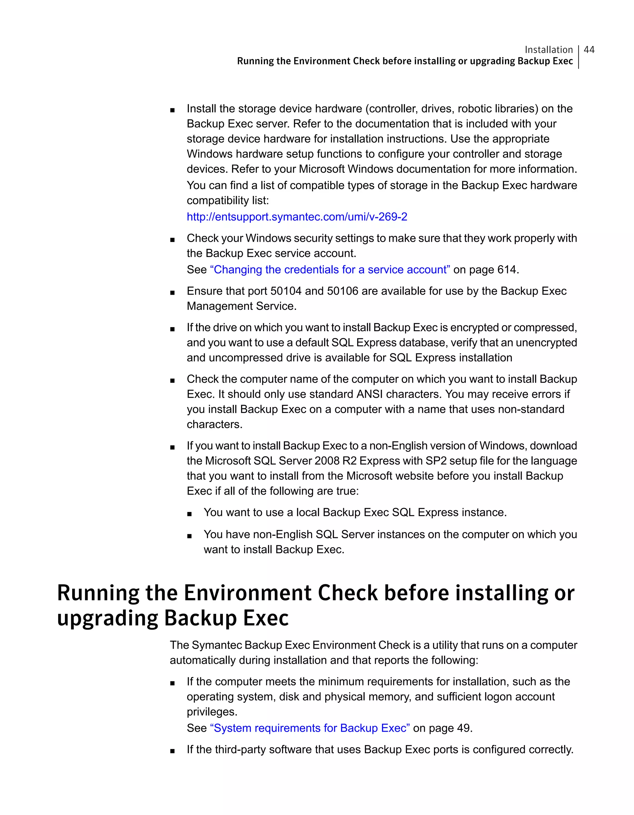 ■ Install the storage device hardware (controller, drives, robotic libraries) on the
Backup Exec server. Refer to the documentation that is included with your
storage device hardware for installation instructions. Use the appropriate
Windows hardware setup functions to configure your controller and storage
devices. Refer to your Microsoft Windows documentation for more information.
You can find a list of compatible types of storage in the Backup Exec hardware
compatibility list:
http://entsupport.symantec.com/umi/v-269-2
■ Check your Windows security settings to make sure that they work properly with
the Backup Exec service account.
See “Changing the credentials for a service account” on page 614.
■ Ensure that port 50104 and 50106 are available for use by the Backup Exec
Management Service.
■ If the drive on which you want to install Backup Exec is encrypted or compressed,
and you want to use a default SQL Express database, verify that an unencrypted
and uncompressed drive is available for SQL Express installation
■ Check the computer name of the computer on which you want to install Backup
Exec. It should only use standard ANSI characters. You may receive errors if
you install Backup Exec on a computer with a name that uses non-standard
characters.
■ If you want to install Backup Exec to a non-English version of Windows, download
the Microsoft SQL Server 2008 R2 Express with SP2 setup file for the language
that you want to install from the Microsoft website before you install Backup
Exec if all of the following are true:
■ You want to use a local Backup Exec SQL Express instance.
■ You have non-English SQL Server instances on the computer on which you
want to install Backup Exec.
Running the Environment Check before installing or
upgrading Backup Exec
The Symantec Backup Exec Environment Check is a utility that runs on a computer
automatically during installation and that reports the following:
■ If the computer meets the minimum requirements for installation, such as the
operating system, disk and physical memory, and sufficient logon account
privileges.
See “System requirements for Backup Exec” on page 49.
■ If the third-party software that uses Backup Exec ports is configured correctly.
44Installation
Running the Environment Check before installing or upgrading Backup Exec
 