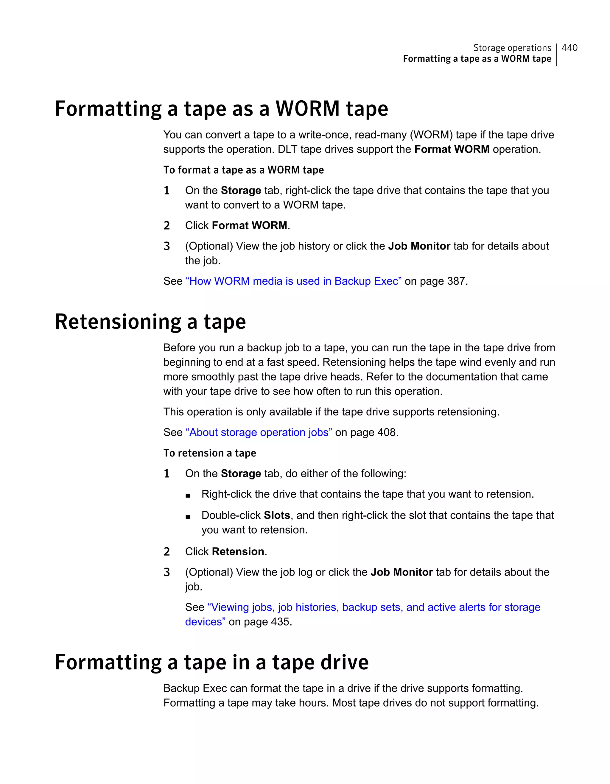 Formatting a tape as a WORM tape
You can convert a tape to a write-once, read-many (WORM) tape if the tape drive
supports the operation. DLT tape drives support the Format WORM operation.
To format a tape as a WORM tape
1 On the Storage tab, right-click the tape drive that contains the tape that you
want to convert to a WORM tape.
2 Click Format WORM.
3 (Optional) View the job history or click the Job Monitor tab for details about
the job.
See “How WORM media is used in Backup Exec” on page 387.
Retensioning a tape
Before you run a backup job to a tape, you can run the tape in the tape drive from
beginning to end at a fast speed. Retensioning helps the tape wind evenly and run
more smoothly past the tape drive heads. Refer to the documentation that came
with your tape drive to see how often to run this operation.
This operation is only available if the tape drive supports retensioning.
See “About storage operation jobs” on page 408.
To retension a tape
1 On the Storage tab, do either of the following:
■ Right-click the drive that contains the tape that you want to retension.
■ Double-click Slots, and then right-click the slot that contains the tape that
you want to retension.
2 Click Retension.
3 (Optional) View the job log or click the Job Monitor tab for details about the
job.
See “Viewing jobs, job histories, backup sets, and active alerts for storage
devices” on page 435.
Formatting a tape in a tape drive
Backup Exec can format the tape in a drive if the drive supports formatting.
Formatting a tape may take hours. Most tape drives do not support formatting.
440Storage operations
Formatting a tape as a WORM tape
 