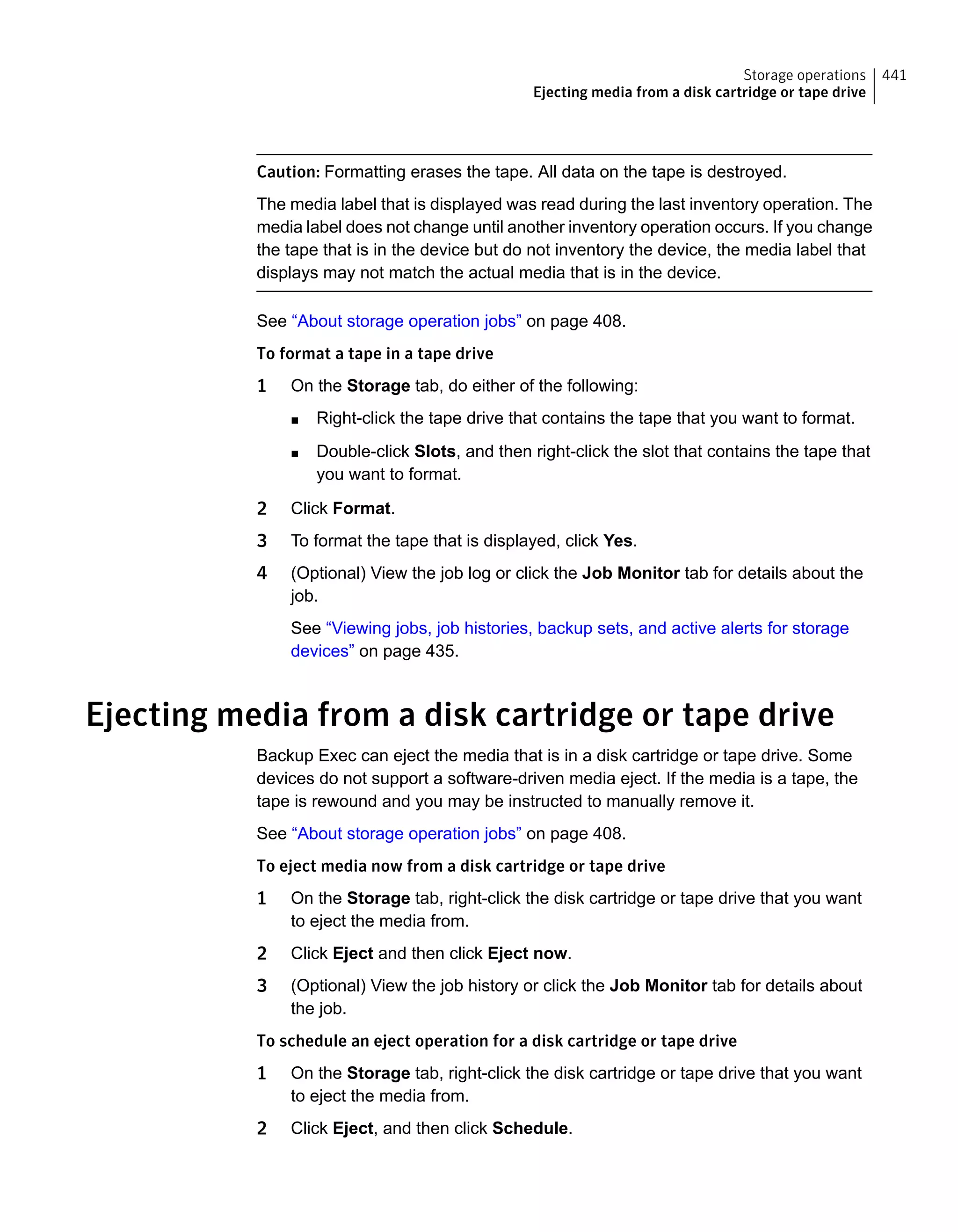 Caution: Formatting erases the tape. All data on the tape is destroyed.
The media label that is displayed was read during the last inventory operation. The
media label does not change until another inventory operation occurs. If you change
the tape that is in the device but do not inventory the device, the media label that
displays may not match the actual media that is in the device.
See “About storage operation jobs” on page 408.
To format a tape in a tape drive
1 On the Storage tab, do either of the following:
■ Right-click the tape drive that contains the tape that you want to format.
■ Double-click Slots, and then right-click the slot that contains the tape that
you want to format.
2 Click Format.
3 To format the tape that is displayed, click Yes.
4 (Optional) View the job log or click the Job Monitor tab for details about the
job.
See “Viewing jobs, job histories, backup sets, and active alerts for storage
devices” on page 435.
Ejecting media from a disk cartridge or tape drive
Backup Exec can eject the media that is in a disk cartridge or tape drive. Some
devices do not support a software-driven media eject. If the media is a tape, the
tape is rewound and you may be instructed to manually remove it.
See “About storage operation jobs” on page 408.
To eject media now from a disk cartridge or tape drive
1 On the Storage tab, right-click the disk cartridge or tape drive that you want
to eject the media from.
2 Click Eject and then click Eject now.
3 (Optional) View the job history or click the Job Monitor tab for details about
the job.
To schedule an eject operation for a disk cartridge or tape drive
1 On the Storage tab, right-click the disk cartridge or tape drive that you want
to eject the media from.
2 Click Eject, and then click Schedule.
441Storage operations
Ejecting media from a disk cartridge or tape drive
 