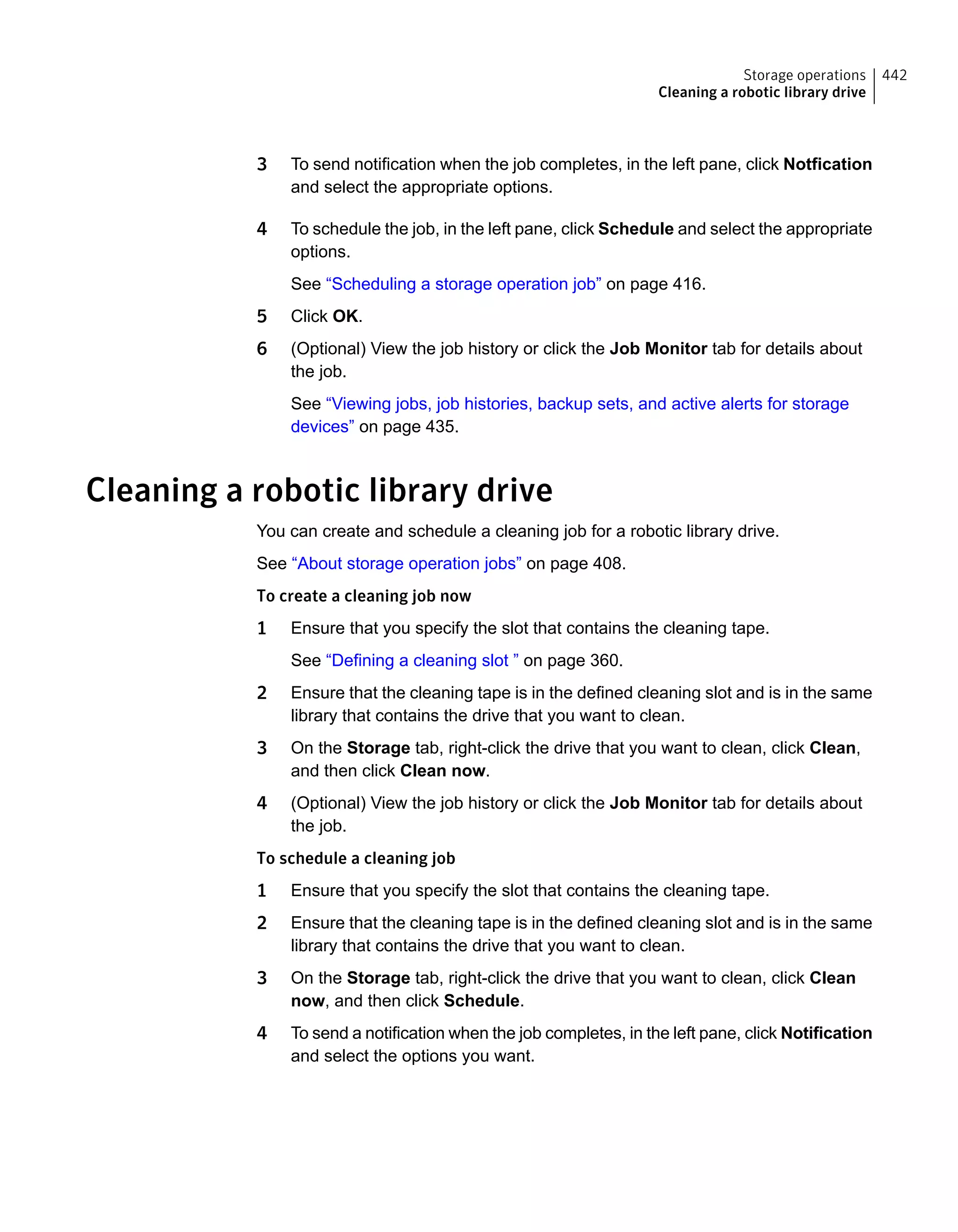 3 To send notification when the job completes, in the left pane, click Notfication
and select the appropriate options.
4 To schedule the job, in the left pane, click Schedule and select the appropriate
options.
See “Scheduling a storage operation job” on page 416.
5 Click OK.
6 (Optional) View the job history or click the Job Monitor tab for details about
the job.
See “Viewing jobs, job histories, backup sets, and active alerts for storage
devices” on page 435.
Cleaning a robotic library drive
You can create and schedule a cleaning job for a robotic library drive.
See “About storage operation jobs” on page 408.
To create a cleaning job now
1 Ensure that you specify the slot that contains the cleaning tape.
See “Defining a cleaning slot ” on page 360.
2 Ensure that the cleaning tape is in the defined cleaning slot and is in the same
library that contains the drive that you want to clean.
3 On the Storage tab, right-click the drive that you want to clean, click Clean,
and then click Clean now.
4 (Optional) View the job history or click the Job Monitor tab for details about
the job.
To schedule a cleaning job
1 Ensure that you specify the slot that contains the cleaning tape.
2 Ensure that the cleaning tape is in the defined cleaning slot and is in the same
library that contains the drive that you want to clean.
3 On the Storage tab, right-click the drive that you want to clean, click Clean
now, and then click Schedule.
4 To send a notification when the job completes, in the left pane, click Notification
and select the options you want.
442Storage operations
Cleaning a robotic library drive
 