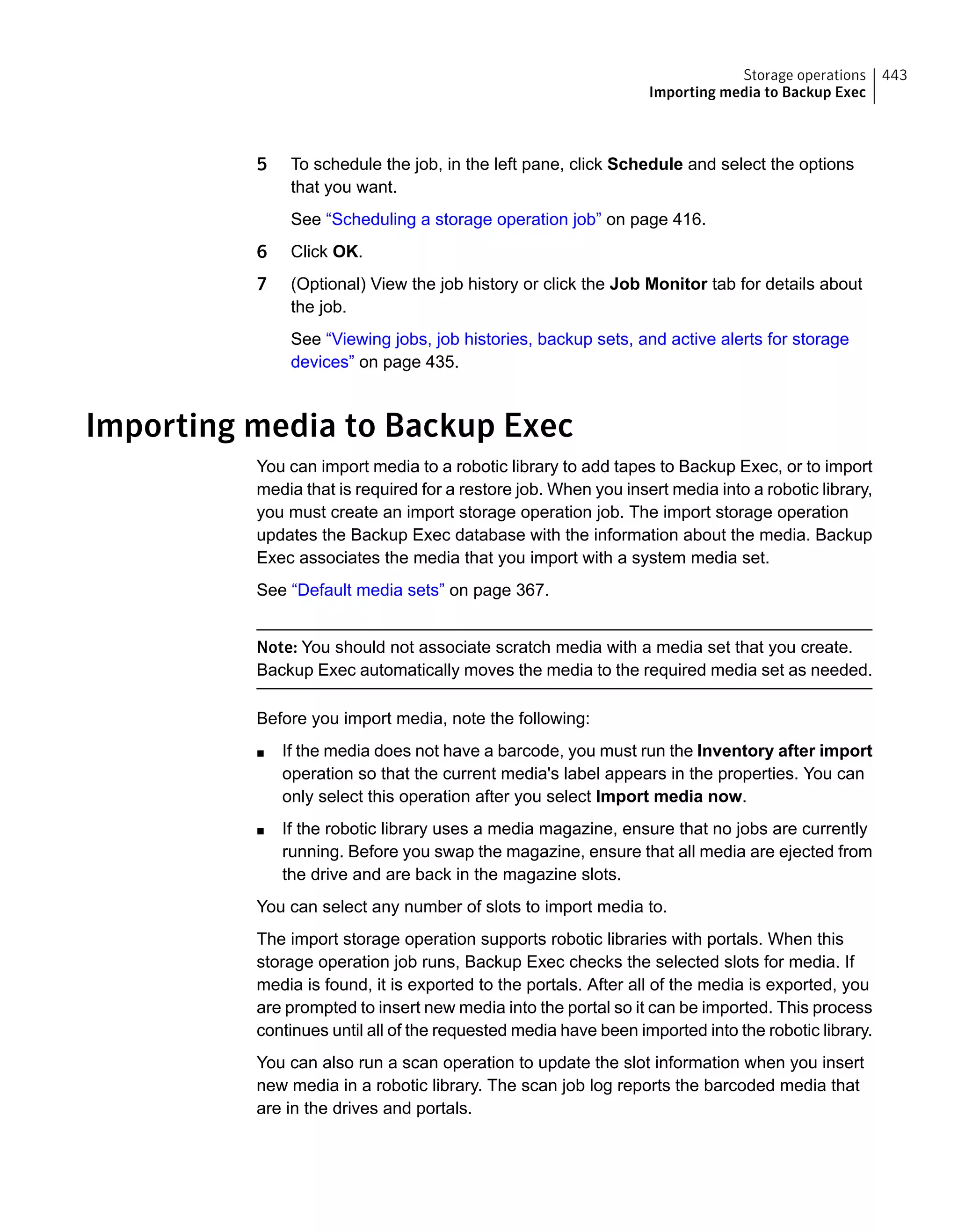5 To schedule the job, in the left pane, click Schedule and select the options
that you want.
See “Scheduling a storage operation job” on page 416.
6 Click OK.
7 (Optional) View the job history or click the Job Monitor tab for details about
the job.
See “Viewing jobs, job histories, backup sets, and active alerts for storage
devices” on page 435.
Importing media to Backup Exec
You can import media to a robotic library to add tapes to Backup Exec, or to import
media that is required for a restore job. When you insert media into a robotic library,
you must create an import storage operation job. The import storage operation
updates the Backup Exec database with the information about the media. Backup
Exec associates the media that you import with a system media set.
See “Default media sets” on page 367.
Note: You should not associate scratch media with a media set that you create.
Backup Exec automatically moves the media to the required media set as needed.
Before you import media, note the following:
■ If the media does not have a barcode, you must run the Inventory after import
operation so that the current media's label appears in the properties. You can
only select this operation after you select Import media now.
■ If the robotic library uses a media magazine, ensure that no jobs are currently
running. Before you swap the magazine, ensure that all media are ejected from
the drive and are back in the magazine slots.
You can select any number of slots to import media to.
The import storage operation supports robotic libraries with portals. When this
storage operation job runs, Backup Exec checks the selected slots for media. If
media is found, it is exported to the portals. After all of the media is exported, you
are prompted to insert new media into the portal so it can be imported. This process
continues until all of the requested media have been imported into the robotic library.
You can also run a scan operation to update the slot information when you insert
new media in a robotic library. The scan job log reports the barcoded media that
are in the drives and portals.
443Storage operations
Importing media to Backup Exec
 