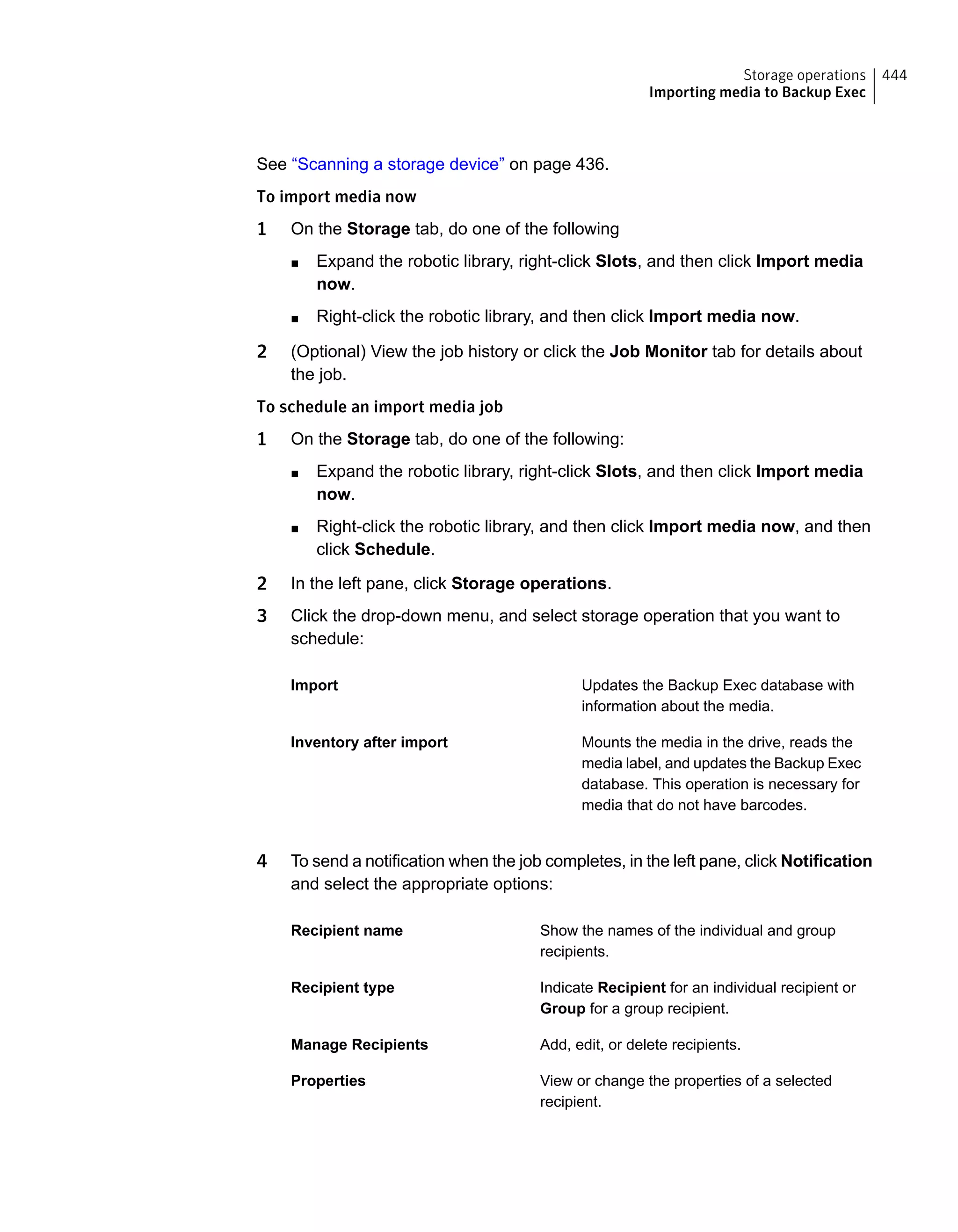 See “Scanning a storage device” on page 436.
To import media now
1 On the Storage tab, do one of the following
■ Expand the robotic library, right-click Slots, and then click Import media
now.
■ Right-click the robotic library, and then click Import media now.
2 (Optional) View the job history or click the Job Monitor tab for details about
the job.
To schedule an import media job
1 On the Storage tab, do one of the following:
■ Expand the robotic library, right-click Slots, and then click Import media
now.
■ Right-click the robotic library, and then click Import media now, and then
click Schedule.
2 In the left pane, click Storage operations.
3 Click the drop-down menu, and select storage operation that you want to
schedule:
Updates the Backup Exec database with
information about the media.
Import
Mounts the media in the drive, reads the
media label, and updates the Backup Exec
database. This operation is necessary for
media that do not have barcodes.
Inventory after import
4 To send a notification when the job completes, in the left pane, click Notification
and select the appropriate options:
Show the names of the individual and group
recipients.
Recipient name
Indicate Recipient for an individual recipient or
Group for a group recipient.
Recipient type
Add, edit, or delete recipients.Manage Recipients
View or change the properties of a selected
recipient.
Properties
444Storage operations
Importing media to Backup Exec
 