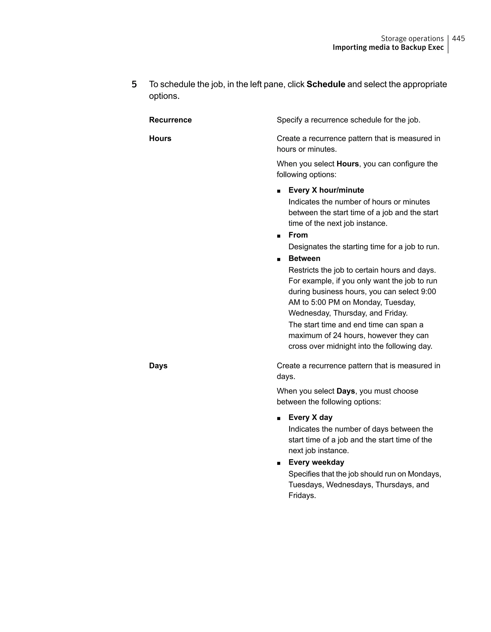 5 To schedule the job, in the left pane, click Schedule and select the appropriate
options.
Specify a recurrence schedule for the job.Recurrence
Create a recurrence pattern that is measured in
hours or minutes.
When you select Hours, you can configure the
following options:
■ Every X hour/minute
Indicates the number of hours or minutes
between the start time of a job and the start
time of the next job instance.
■ From
Designates the starting time for a job to run.
■ Between
Restricts the job to certain hours and days.
For example, if you only want the job to run
during business hours, you can select 9:00
AM to 5:00 PM on Monday, Tuesday,
Wednesday, Thursday, and Friday.
The start time and end time can span a
maximum of 24 hours, however they can
cross over midnight into the following day.
Hours
Create a recurrence pattern that is measured in
days.
When you select Days, you must choose
between the following options:
■ Every X day
Indicates the number of days between the
start time of a job and the start time of the
next job instance.
■ Every weekday
Specifies that the job should run on Mondays,
Tuesdays, Wednesdays, Thursdays, and
Fridays.
Days
445Storage operations
Importing media to Backup Exec
 