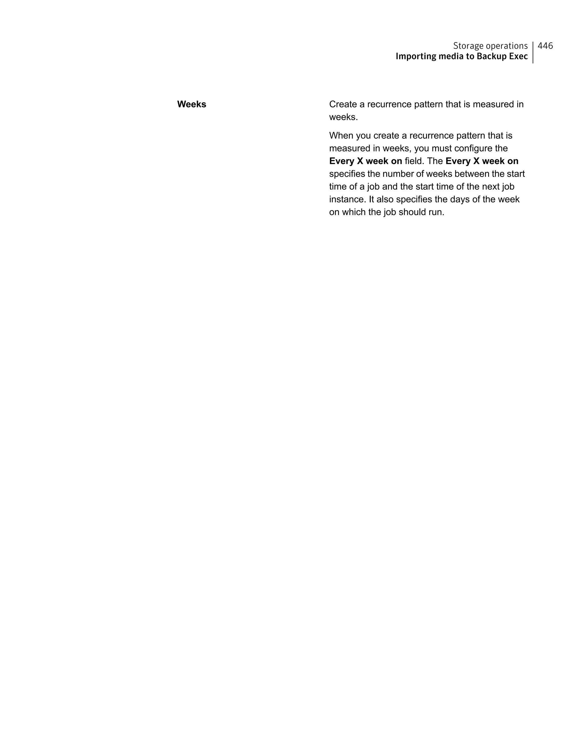 Create a recurrence pattern that is measured in
weeks.
When you create a recurrence pattern that is
measured in weeks, you must configure the
Every X week on field. The Every X week on
specifies the number of weeks between the start
time of a job and the start time of the next job
instance. It also specifies the days of the week
on which the job should run.
Weeks
446Storage operations
Importing media to Backup Exec
 