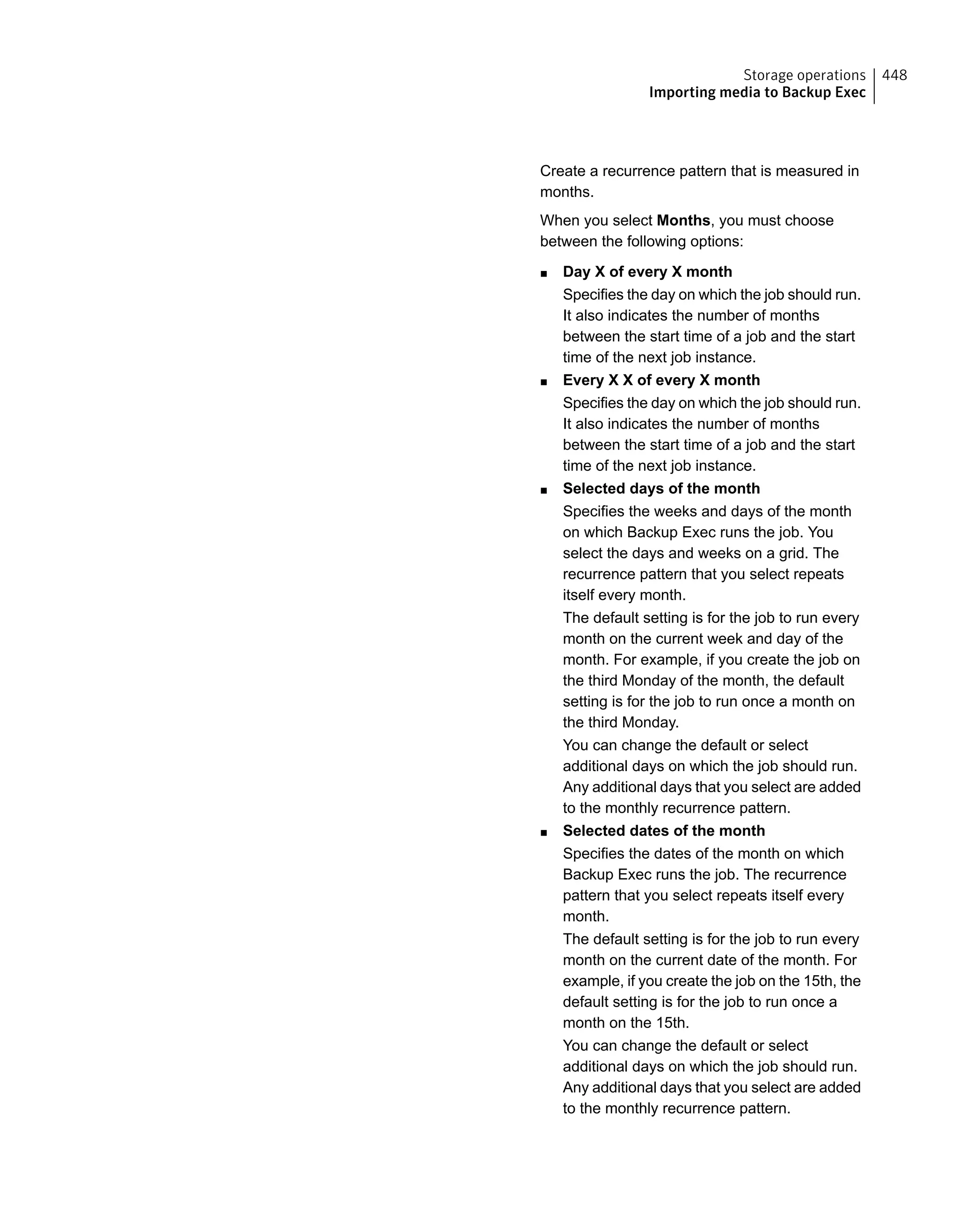 Create a recurrence pattern that is measured in
months.
When you select Months, you must choose
between the following options:
■ Day X of every X month
Specifies the day on which the job should run.
It also indicates the number of months
between the start time of a job and the start
time of the next job instance.
■ Every X X of every X month
Specifies the day on which the job should run.
It also indicates the number of months
between the start time of a job and the start
time of the next job instance.
■ Selected days of the month
Specifies the weeks and days of the month
on which Backup Exec runs the job. You
select the days and weeks on a grid. The
recurrence pattern that you select repeats
itself every month.
The default setting is for the job to run every
month on the current week and day of the
month. For example, if you create the job on
the third Monday of the month, the default
setting is for the job to run once a month on
the third Monday.
You can change the default or select
additional days on which the job should run.
Any additional days that you select are added
to the monthly recurrence pattern.
■ Selected dates of the month
Specifies the dates of the month on which
Backup Exec runs the job. The recurrence
pattern that you select repeats itself every
month.
The default setting is for the job to run every
month on the current date of the month. For
example, if you create the job on the 15th, the
default setting is for the job to run once a
month on the 15th.
You can change the default or select
additional days on which the job should run.
Any additional days that you select are added
to the monthly recurrence pattern.
448Storage operations
Importing media to Backup Exec
 
