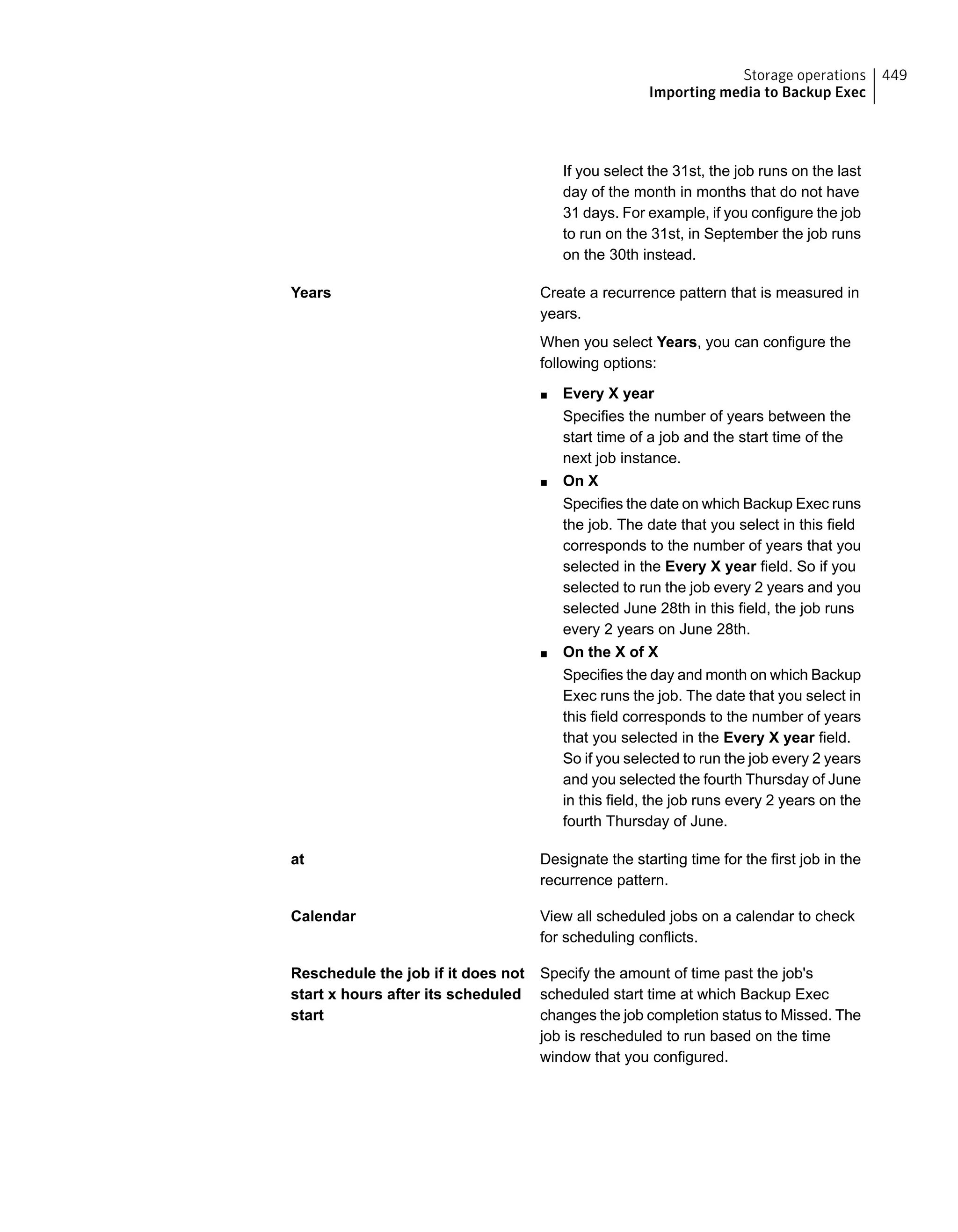 If you select the 31st, the job runs on the last
day of the month in months that do not have
31 days. For example, if you configure the job
to run on the 31st, in September the job runs
on the 30th instead.
Create a recurrence pattern that is measured in
years.
When you select Years, you can configure the
following options:
■ Every X year
Specifies the number of years between the
start time of a job and the start time of the
next job instance.
■ On X
Specifies the date on which Backup Exec runs
the job. The date that you select in this field
corresponds to the number of years that you
selected in the Every X year field. So if you
selected to run the job every 2 years and you
selected June 28th in this field, the job runs
every 2 years on June 28th.
■ On the X of X
Specifies the day and month on which Backup
Exec runs the job. The date that you select in
this field corresponds to the number of years
that you selected in the Every X year field.
So if you selected to run the job every 2 years
and you selected the fourth Thursday of June
in this field, the job runs every 2 years on the
fourth Thursday of June.
Years
Designate the starting time for the first job in the
recurrence pattern.
at
View all scheduled jobs on a calendar to check
for scheduling conflicts.
Calendar
Specify the amount of time past the job's
scheduled start time at which Backup Exec
changes the job completion status to Missed. The
job is rescheduled to run based on the time
window that you configured.
Reschedule the job if it does not
start x hours after its scheduled
start
449Storage operations
Importing media to Backup Exec
 