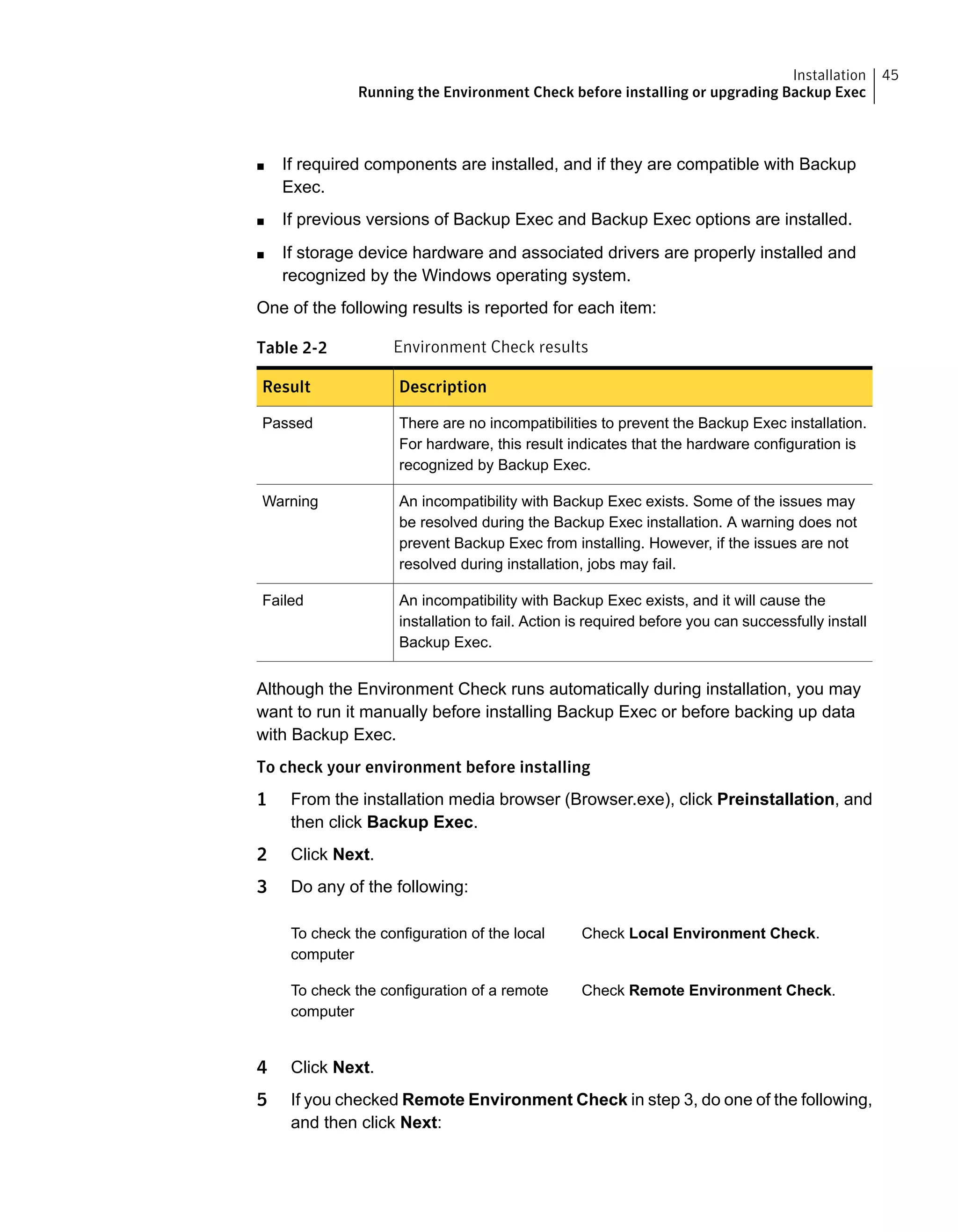 ■ If required components are installed, and if they are compatible with Backup
Exec.
■ If previous versions of Backup Exec and Backup Exec options are installed.
■ If storage device hardware and associated drivers are properly installed and
recognized by the Windows operating system.
One of the following results is reported for each item:
Table 2-2 Environment Check results
DescriptionResult
There are no incompatibilities to prevent the Backup Exec installation.
For hardware, this result indicates that the hardware configuration is
recognized by Backup Exec.
Passed
An incompatibility with Backup Exec exists. Some of the issues may
be resolved during the Backup Exec installation. A warning does not
prevent Backup Exec from installing. However, if the issues are not
resolved during installation, jobs may fail.
Warning
An incompatibility with Backup Exec exists, and it will cause the
installation to fail. Action is required before you can successfully install
Backup Exec.
Failed
Although the Environment Check runs automatically during installation, you may
want to run it manually before installing Backup Exec or before backing up data
with Backup Exec.
To check your environment before installing
1 From the installation media browser (Browser.exe), click Preinstallation, and
then click Backup Exec.
2 Click Next.
3 Do any of the following:
Check Local Environment Check.To check the configuration of the local
computer
Check Remote Environment Check.To check the configuration of a remote
computer
4 Click Next.
5 If you checked Remote Environment Check in step 3, do one of the following,
and then click Next:
45Installation
Running the Environment Check before installing or upgrading Backup Exec
 