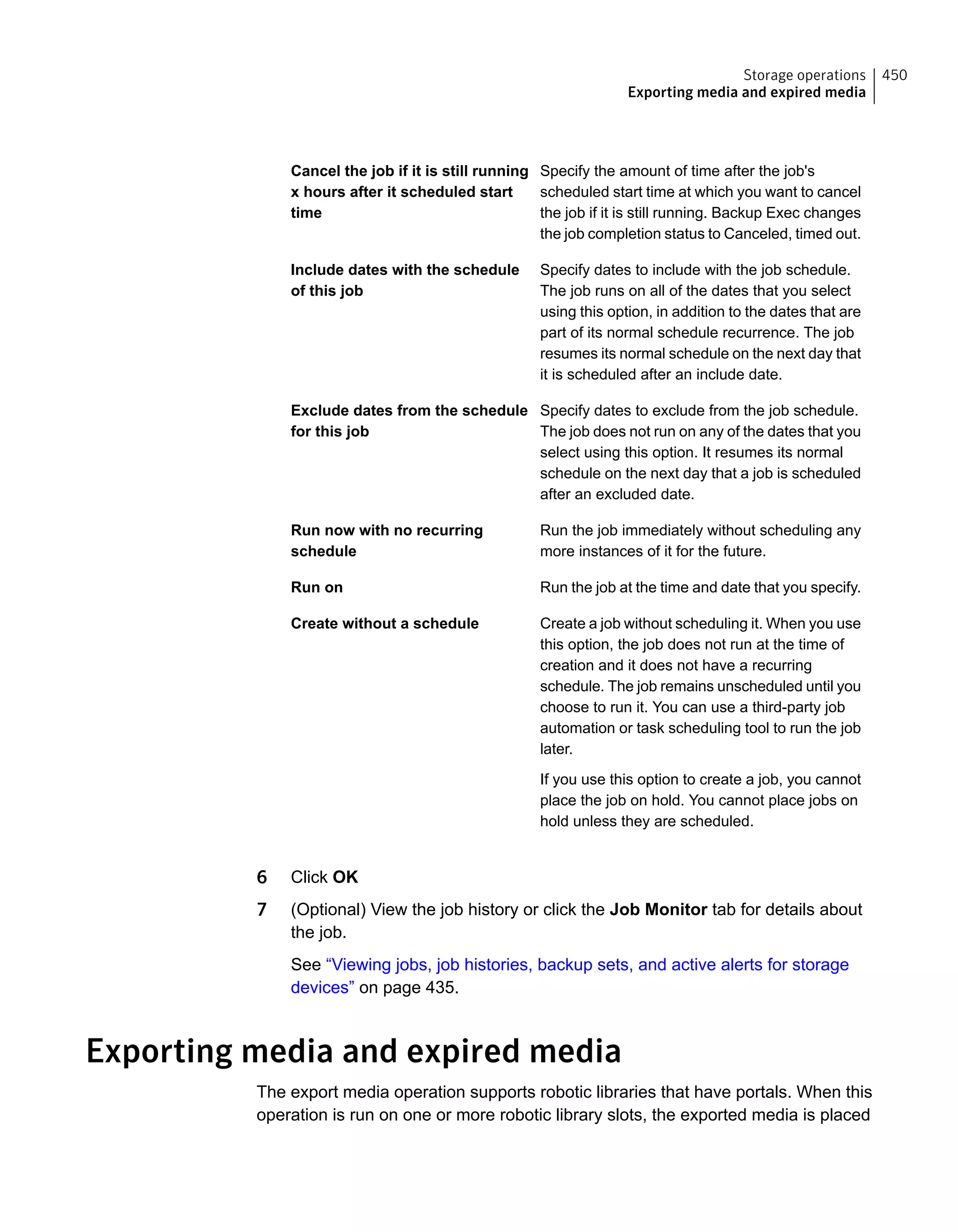 Specify the amount of time after the job's
scheduled start time at which you want to cancel
the job if it is still running. Backup Exec changes
the job completion status to Canceled, timed out.
Cancel the job if it is still running
x hours after it scheduled start
time
Specify dates to include with the job schedule.
The job runs on all of the dates that you select
using this option, in addition to the dates that are
part of its normal schedule recurrence. The job
resumes its normal schedule on the next day that
it is scheduled after an include date.
Include dates with the schedule
of this job
Specify dates to exclude from the job schedule.
The job does not run on any of the dates that you
select using this option. It resumes its normal
schedule on the next day that a job is scheduled
after an excluded date.
Exclude dates from the schedule
for this job
Run the job immediately without scheduling any
more instances of it for the future.
Run now with no recurring
schedule
Run the job at the time and date that you specify.Run on
Create a job without scheduling it. When you use
this option, the job does not run at the time of
creation and it does not have a recurring
schedule. The job remains unscheduled until you
choose to run it. You can use a third-party job
automation or task scheduling tool to run the job
later.
If you use this option to create a job, you cannot
place the job on hold. You cannot place jobs on
hold unless they are scheduled.
Create without a schedule
6 Click OK
7 (Optional) View the job history or click the Job Monitor tab for details about
the job.
See “Viewing jobs, job histories, backup sets, and active alerts for storage
devices” on page 435.
Exporting media and expired media
The export media operation supports robotic libraries that have portals. When this
operation is run on one or more robotic library slots, the exported media is placed
450Storage operations
Exporting media and expired media
 