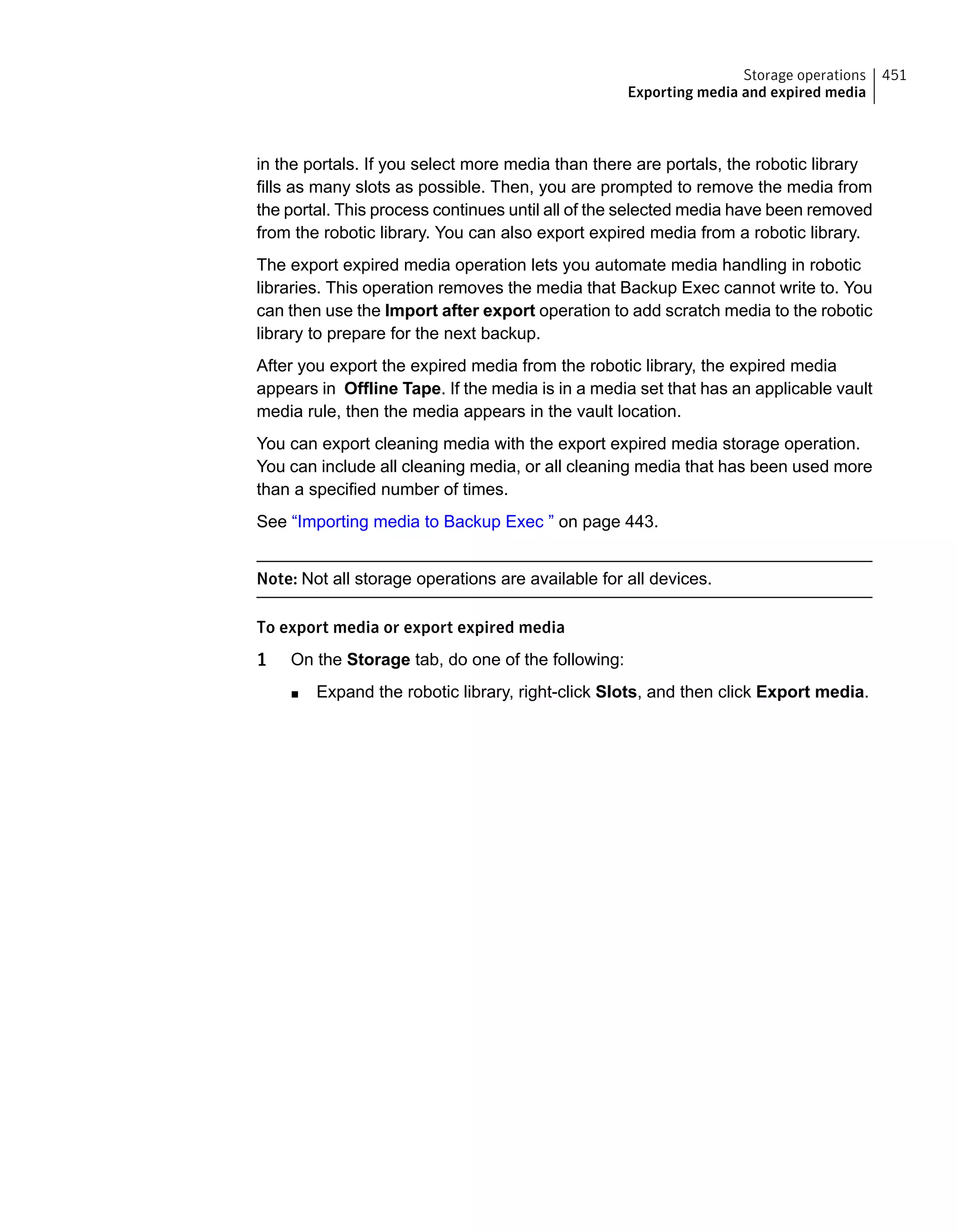in the portals. If you select more media than there are portals, the robotic library
fills as many slots as possible. Then, you are prompted to remove the media from
the portal. This process continues until all of the selected media have been removed
from the robotic library. You can also export expired media from a robotic library.
The export expired media operation lets you automate media handling in robotic
libraries. This operation removes the media that Backup Exec cannot write to. You
can then use the Import after export operation to add scratch media to the robotic
library to prepare for the next backup.
After you export the expired media from the robotic library, the expired media
appears in Offline Tape. If the media is in a media set that has an applicable vault
media rule, then the media appears in the vault location.
You can export cleaning media with the export expired media storage operation.
You can include all cleaning media, or all cleaning media that has been used more
than a specified number of times.
See “Importing media to Backup Exec ” on page 443.
Note: Not all storage operations are available for all devices.
To export media or export expired media
1 On the Storage tab, do one of the following:
■ Expand the robotic library, right-click Slots, and then click Export media.
451Storage operations
Exporting media and expired media
 