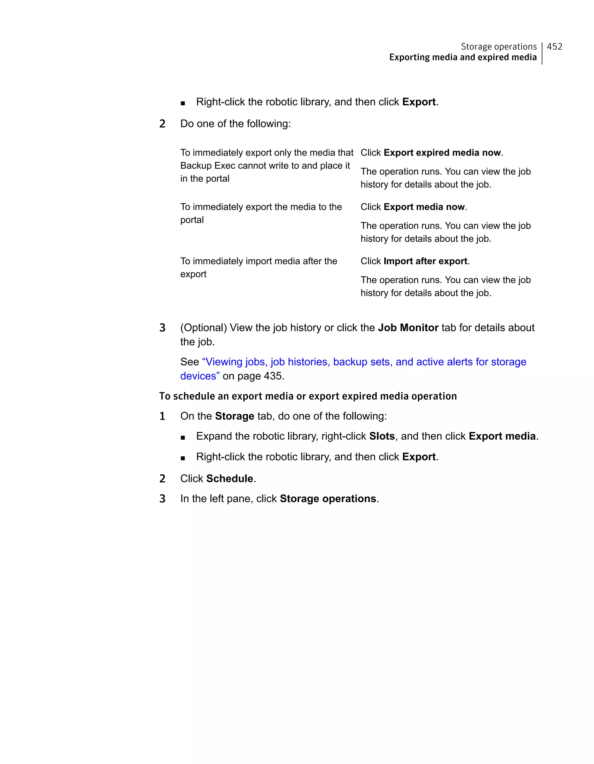 ■ Right-click the robotic library, and then click Export.
2 Do one of the following:
Click Export expired media now.
The operation runs. You can view the job
history for details about the job.
To immediately export only the media that
Backup Exec cannot write to and place it
in the portal
Click Export media now.
The operation runs. You can view the job
history for details about the job.
To immediately export the media to the
portal
Click Import after export.
The operation runs. You can view the job
history for details about the job.
To immediately import media after the
export
3 (Optional) View the job history or click the Job Monitor tab for details about
the job.
See “Viewing jobs, job histories, backup sets, and active alerts for storage
devices” on page 435.
To schedule an export media or export expired media operation
1 On the Storage tab, do one of the following:
■ Expand the robotic library, right-click Slots, and then click Export media.
■ Right-click the robotic library, and then click Export.
2 Click Schedule.
3 In the left pane, click Storage operations.
452Storage operations
Exporting media and expired media
 