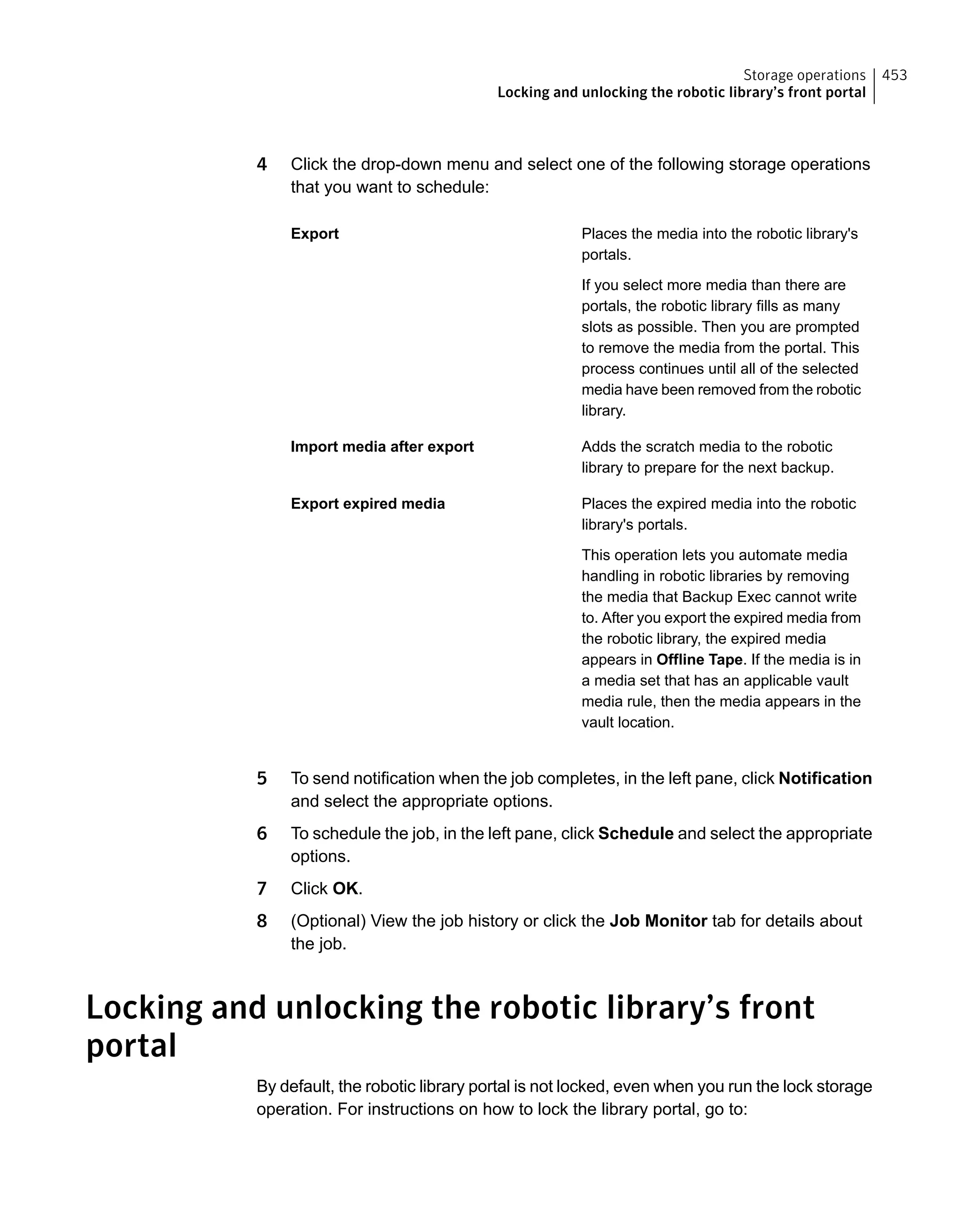 4 Click the drop-down menu and select one of the following storage operations
that you want to schedule:
Places the media into the robotic library's
portals.
If you select more media than there are
portals, the robotic library fills as many
slots as possible. Then you are prompted
to remove the media from the portal. This
process continues until all of the selected
media have been removed from the robotic
library.
Export
Adds the scratch media to the robotic
library to prepare for the next backup.
Import media after export
Places the expired media into the robotic
library's portals.
This operation lets you automate media
handling in robotic libraries by removing
the media that Backup Exec cannot write
to. After you export the expired media from
the robotic library, the expired media
appears in Offline Tape. If the media is in
a media set that has an applicable vault
media rule, then the media appears in the
vault location.
Export expired media
5 To send notification when the job completes, in the left pane, click Notification
and select the appropriate options.
6 To schedule the job, in the left pane, click Schedule and select the appropriate
options.
7 Click OK.
8 (Optional) View the job history or click the Job Monitor tab for details about
the job.
Locking and unlocking the robotic library’s front
portal
By default, the robotic library portal is not locked, even when you run the lock storage
operation. For instructions on how to lock the library portal, go to:
453Storage operations
Locking and unlocking the robotic library’s front portal
 