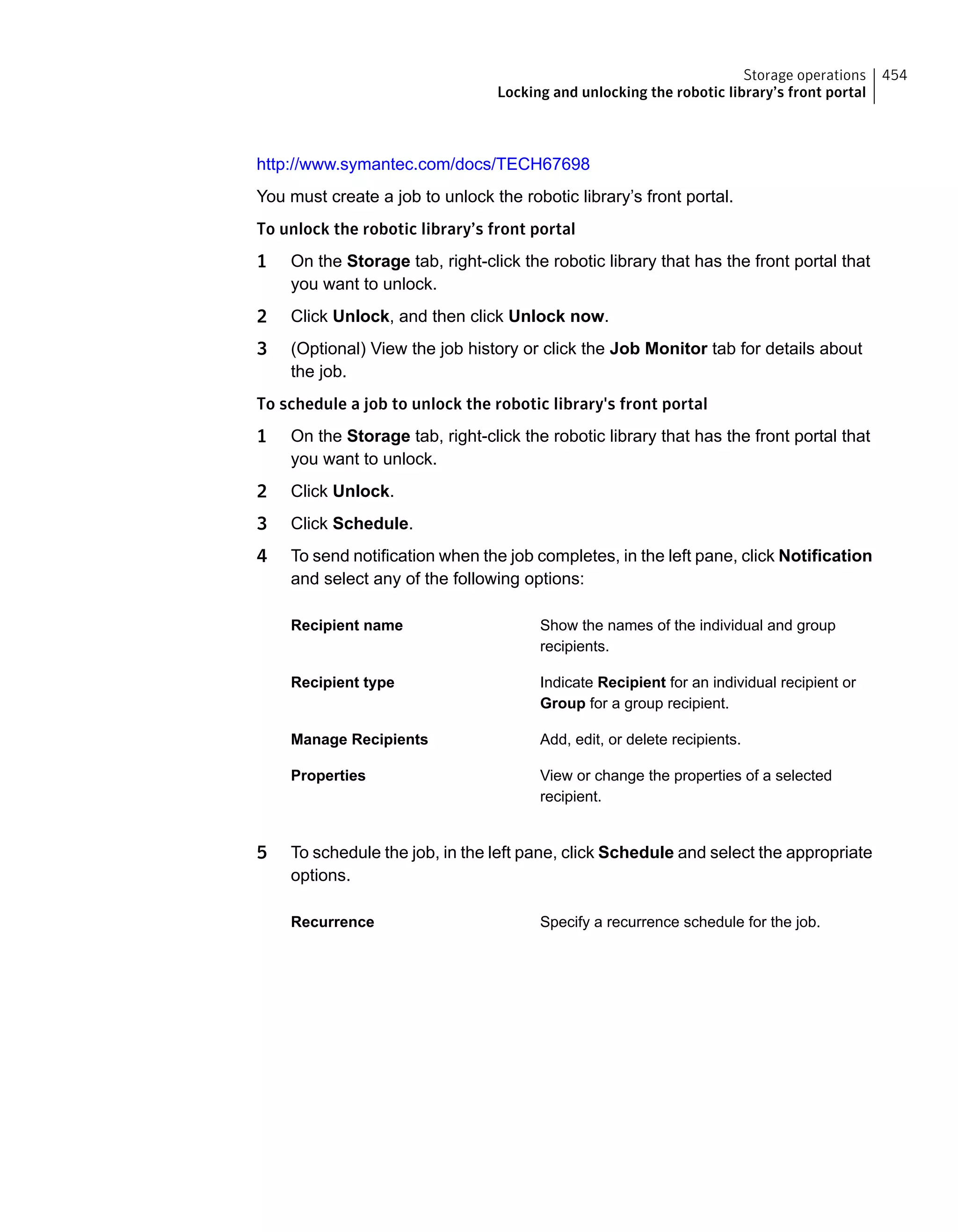 http://www.symantec.com/docs/TECH67698
You must create a job to unlock the robotic library’s front portal.
To unlock the robotic library’s front portal
1 On the Storage tab, right-click the robotic library that has the front portal that
you want to unlock.
2 Click Unlock, and then click Unlock now.
3 (Optional) View the job history or click the Job Monitor tab for details about
the job.
To schedule a job to unlock the robotic library's front portal
1 On the Storage tab, right-click the robotic library that has the front portal that
you want to unlock.
2 Click Unlock.
3 Click Schedule.
4 To send notification when the job completes, in the left pane, click Notification
and select any of the following options:
Show the names of the individual and group
recipients.
Recipient name
Indicate Recipient for an individual recipient or
Group for a group recipient.
Recipient type
Add, edit, or delete recipients.Manage Recipients
View or change the properties of a selected
recipient.
Properties
5 To schedule the job, in the left pane, click Schedule and select the appropriate
options.
Specify a recurrence schedule for the job.Recurrence
454Storage operations
Locking and unlocking the robotic library’s front portal
 